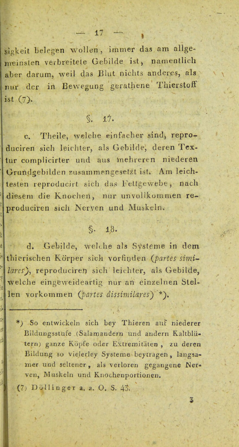 - 1' - I s)gkeit belegen wollen, immer das am allge- iiieinslen verbreiteie Gebilde ist, namentlich aber darum, weil das Blut nichts anderes, als nur der in Bewegung gerathene ThierstofF ist (7). §. Ii. c. Theile, welche einfacher sind^ repro- duciren sich leichter, als Gebilde, deren Tex- tur complicirter und aus mehreren niederen Grundgebilden Kusammengesetzt istw Am leich- testen reproducirt sich das Fettgewebe^ nach ' diesem die Knochen, nur unvollkommen re- ' produciren sich Nerven und Muskeln. ; §. 18. e d. Gebilde, wehJie als Systeme in dem thierischen Körper sich vorfii.iden {partes simi- lares), reproducireyj sich leichler, als Gebilde, Welche eingeweideartig nur an einzelnen Slel- ^ len vorkommen (partes dissimiiaresy *')» *) So entwickeln sich bey Thieren auF hiederer Bildungsstufe (Salamandern und andern Kaltblü- ternj ganze Köpfe oder Eictremitüten , zu deren Bildung so VielerJey Systeme beyiragefi, langsa- mer und seltener, als verloren gegangene Ner- ven, Muskeln und Kriochenportionen, (7; rJÜllinger a. a. O. S. 43. ^