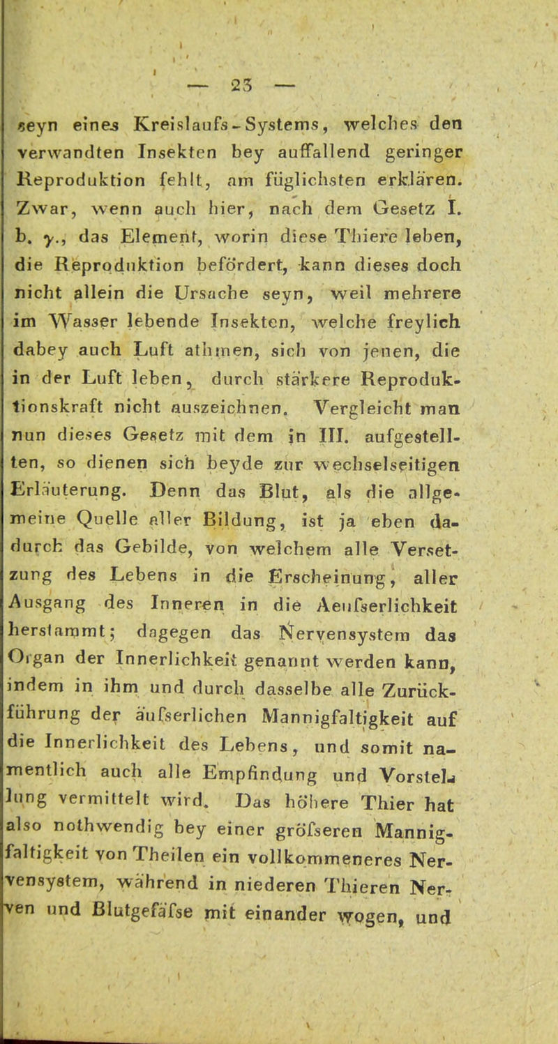 «eyn eine^ Kreislaufs«Systems, welches den verwandten Insekten bey auffallend geringer Reproduktion (ehlt, am fiiglichsten erklären. w I Zwar, wenn auch hier, nach dem Gesetz I. b. y., das Element, worin diese Thiere leben, die Rieproduktion befördert, kann dieses doch nicht allein die Ursache seyn, weil mehrere im Wasser lebende Insekten, welche freylich dabey auch Luft athmen, sich von jenen, die in der Luft leben, durch stärkere Reproduk- tionskraft nicht auszeichnen. Vergleicht man nun dieses Gef^etz mit dem fti III. aufgestell- ten, so dienen sich beyde zur wechselseitigen Erläuterung. Denn das Blut, als die allge- meine Quelle aller Bildung, ist ja eben da- durch das Gebilde, von welchem alle Verset- zung des Lebens in die Erscheinung, aller Ausgang des Inneren in die Aenfserlichkeit herstammt; dagegen das I^eryensystem das Organ der Innerlichkeit genannt werden kann, indem in ihm und durch dasselbe alle Zurück- fiihrung der äufserlichen Mannigfaltigkeit auf die Innerlichkeit des Lebens, und somit na- mentlich auch alle Empfindung und VorsteL ]ung vermittelt wird. Das höhere Thier hat also nothwendig bey einer gröTseren Mannig- faltigkeit von Theilen ein vollkommeneres Ner- vensystem, während in niederen Thieren Ner- ven und ßlutgefäfse mit einander \7Qgen, und