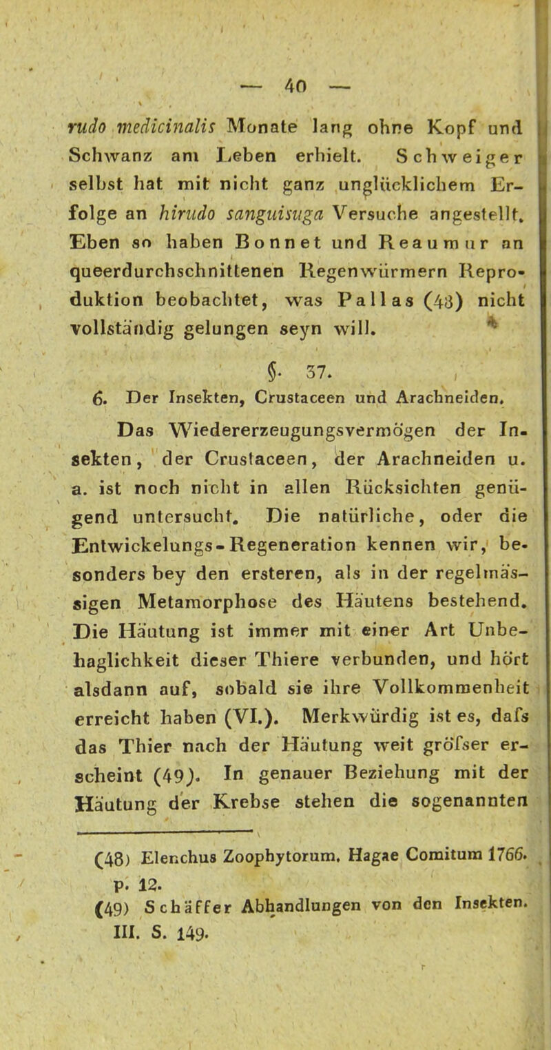 rudo medicinalis Monate lang ohne Kopf und Schwanz am lieben erhielt. Schweiger selbst hat mit nicht ganz unglücklichem Er- folge an hirudo sanguisuga Versuche angestellt» Eben so haben Bonnet und Reauraur an queerdurchschnittenen Regenwürmern Repro- duktion beobachtet, was Pallas (48) nicht vollständig gelungen seyn will, * §. 37. 6. Der Insekten, Crustaceen und Arachnelden, Das Wiedererzeugungsvermögen der In- sekten, der Crustaceen, der Arachnelden u. a. ist noch nicht in allen Rücksichten genü- gend untersucht. Die natürliche, oder die Entwickelungs-Regeneration kennen wir, be- sonders bey den ersteren, als in der regelmäs- sigen Metamorphose des Häutens bestehend. Die Häutung ist immer mit einer Art Unbe- haglichkeit dieser Thiere verbunden, und hört alsdann auf, sobald sie ihre Vollkommenheit erreicht haben (VI.). Merkwürdig ist es, dafs das Thier nach der Häutung weit gröTser er- scheint (49). In genauer Beziehung mit der Häutung der Krebse stehen die sogenannten (48) Elenchus Zoophytorum. Hagae Comitum 1766. p. 12. (49) Schaff er Abhandlungen von den Insekten. III. S. 149. r