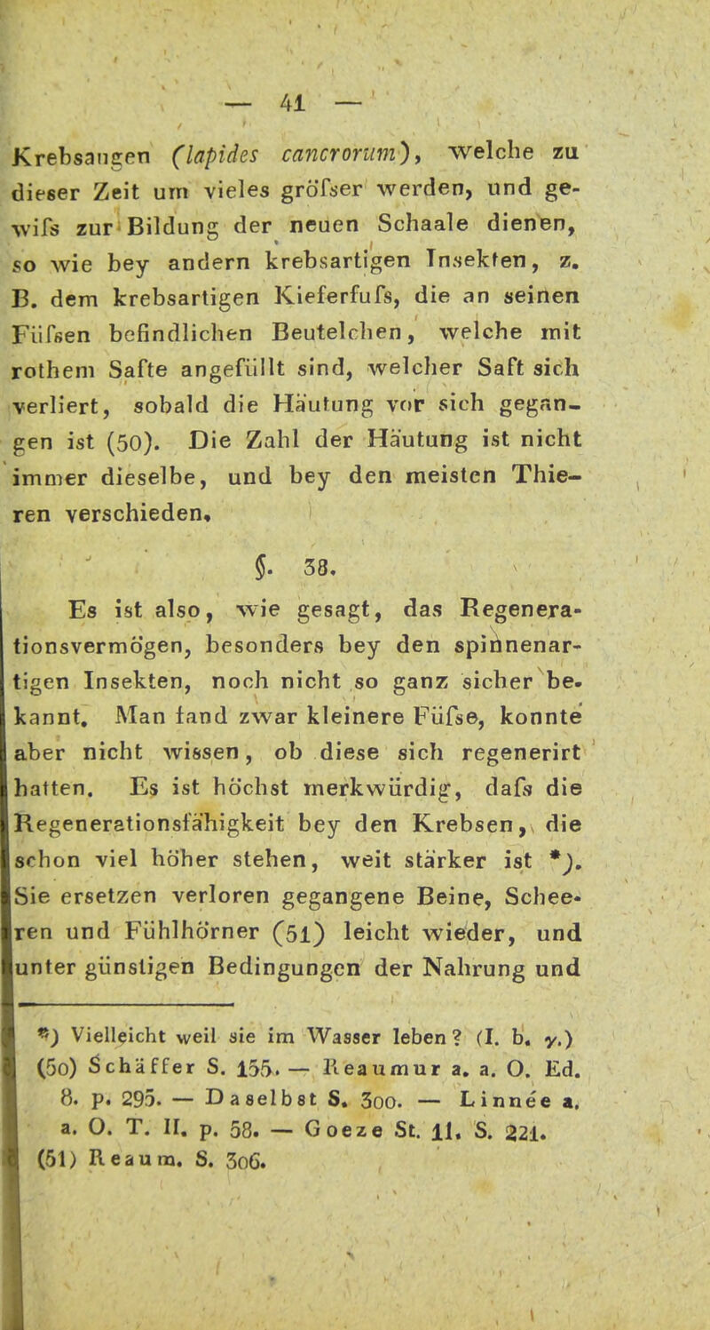 Krebsangen (lapides cancrorum), welche zu dieser Zeit um vieles gröTjjer werden, und ge- wifs zuF'Bildung der neuen Schaale dienen, so wie bey andern krebsartigen Insekten, z. B. dem krebsartigen Kieferfufs, die an seinen Fufsen befindlichen Beutelclien, welche mit rothem Safte angefüllt sind, welcher Saft sich verliert, sobald die Häutung vor sich gegan- gen ist (50). Die Zahl der Häutung ist nicht immer dieselbe, und bey den meisten Thie- ren verschieden, $. 38. Es ist also, wie gesagt, das Regenera- tionsvermögen, besonders bey den spii^nenar- tigen Insekten, noch nicht so ganz sicher be. kannt. Man fand zwar kleinere Füfse, konnte aber nicht wissen, ob diese sich regenerirt hatten. Es ist höchst merkwürdig, dafs die Regenerationsfähigkeit bey den Krebsen,, die schon viel höher stehen, weit stärker ist *), Sie ersetzen verloren gegangene Beine, Schee- ren und Fühlhörner (51) leicht wieder, und unter günstigen Bedingungen der Nahrung und ^) Vielleicht weil sie im Wasser leben? (I. b. y.) (50) 5chäffer S. 155.— Keaumur a, a. O. Ed. 8. p. 295. — Daselbst S. 3oo. — Linnee a. a. O. T. II. p. 58. — Goeze St. H, S. i221. (51) Reaum. S. 3o6.