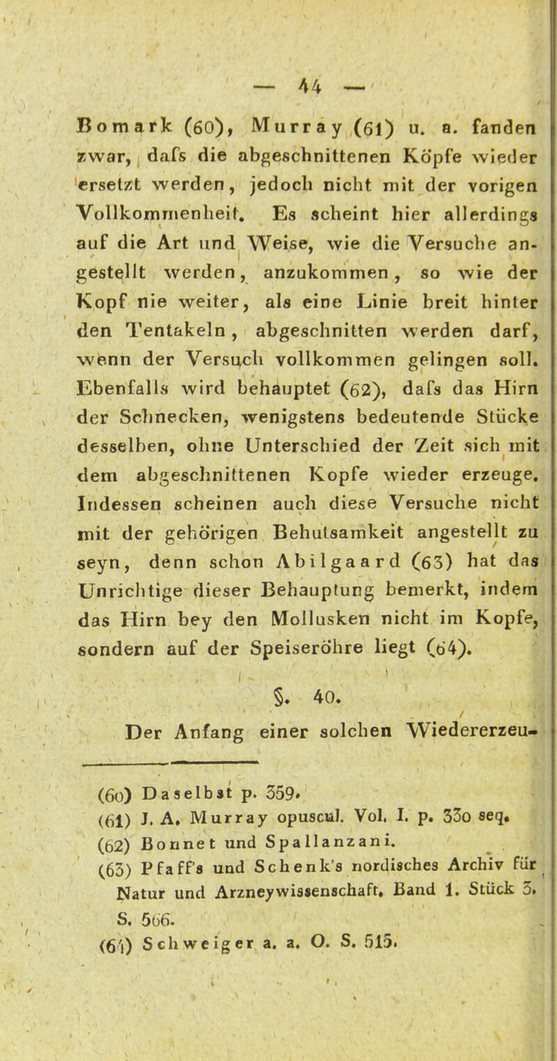 Bomark (60), Murray (öl) u. a. fanden Tiwar, dafs die abgeschnittenen Köpfe wieder ersetzt werden, jedoch nicht mit der vorigen Vollkommenheit, Es scheint hier allerding« auf die Art und Weise, wie die Versuche an- gestellt werden, anzukommen, so wie der Kopf nie weiter, als eine Linie breit hinter den Tentakeln, abgeschnitten werden darf, wenn der Versuch vollkommen gelingen soll. Ebenfalls wird behauptet (62), dafs das Hirn der Schnecken, wenigstens bedeutende Stücke desselben, ohne Unterschied der Zeit sich mit dem abgeschnittenen Kopfe wieder erzeuge. Indessen scheinen auch diese Versuche nicht mit der gehörigen Behutsamkeit angestellt zu seyn, denn schon Abilgaard (63) hat das Unriclitige dieser Behauptung bemerkt, indem das Hirn bey den Mollusken nicht im Kopfe, sondern auf der Speiseröhre liegt (64). §. 40. Der Anfang einer solchen Wiedererzeu- (60) Daselbst p. 359. (61) J. A. Murray opuscul. Vol. I. p. 33o seq. (62) Bonnet und Spallanzani. (63) Pfaffa und Schenk'a nordisches Archiv fiir ^ Natur und ArzneyWissenschaft. Band 1. Stück 3. S. 566. (64) Schweiger a. a. O. S. 515.