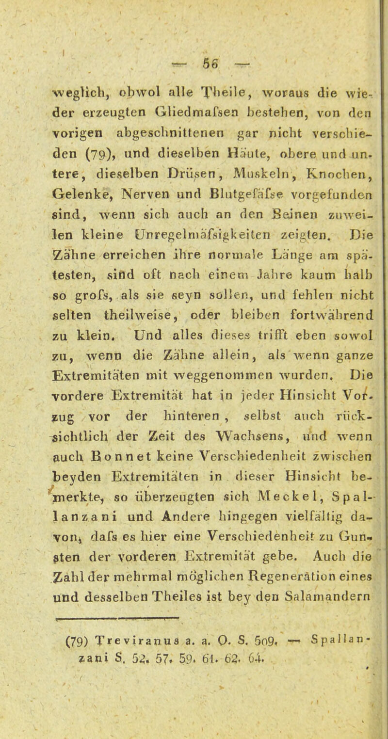 weglicli, obvvol alle T^ieile, woraus die wie- der erzeugten Gliedmafsea bestehen, von den vorigen abgeschnittenen gar nicht verschie- den (79), und dieselben Haute, obere und un. tere, dieselben Drüsen, Muskeln, Knochen, Geleilke, Nerven und Blutgefafse vorgefunden «ind, wenn sich auch an den Beinen zuwei- len kleine Unregelniäfsigkeiten zeijiten. Die Zähne erreichen ihre normale Lange am spä- testen, sind oft nach einem Jahre kaum halb so grofs, als sie seyn sollen, und fehlen nicht selten theilweise, oder bleiben fortwährend zu klein. Und alles dieses trifft eben sowol zu, wenn die Zähne allein, als Avenn ganze Extremitäten mit weggenommen wurden. Die vordere Extremität hat \a jeder Hinsicht Vor- zug vor der hinteren , selbst auch riick- ^iohtlicb der Zeit des Wachsens, und wenn »uch Bonn et keine Verschiedenheit zwischen beyden Extremitäten in dieser Hinsicht be- ^inerkte, so überzeugten sich Meckel, Spal- lanzani und Andere hingegen vielfältig da- von^ dafs es hier eine Verschiedenheit zu Gun^ $ten der vorderen Extremilät gebe. Auch die 2]äbl der mehrmal möglichen Regeneration eines und desselben Theiles ist bey den Salamandern (79) Treviranus a. a. 0- S. 5o9. Spallan-