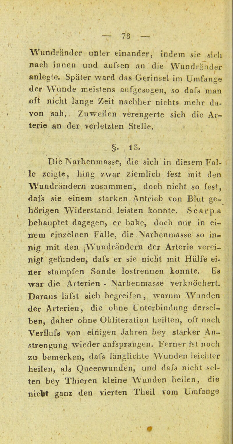 Wundränder unter einander, indem sie sirli nach innen und auRsen an die Wundränder anlegte. Später ward das Gerinsel im Umfange der Wunde meistens aufgesogen, so dafs man oft nicht lange Zeit nachher nichts mehr da- von sah., Zuweilen verengerte sich die Ar- terie an der verletzten Stelle. §. 13. Die Narhenmasse, die sich in diesem Fal- le zeigte, hing zwar ziemlich fest mit den Wundrändern zusammen, doch nicht so fest, dafs sie einem starken Antrieb von Blut ge- hörigen Widerstand leisten konnte. Scarpa behauptet dagegen, er habe, doch nur in ei- nem einzelnen Falle, die Narbenmasse so in- nig mit den jWundrändern der Arterie verei- nigt gefunden, dafs er sie niclit mit Hülfe ei- ner stumpfen Sonde lostrennen konnte. Es war die Arterien « Narbenmasse verknöchert. Daraus läfst sich begreifen, warum Wunden der Arterien, die ohne Unterbindung dersel- ben, daher ohne Obliteration heilten, oft nach Verflufs von einigen Jahren bey starker An- strengung wieder aufsprangen. Ferner ist noch zu bemerken, dafs länglichte Wunden leichter heilen, als Queerwunden, und dafs nicht sel- ten bey Thieren kleine Wunden heilen, die nicht ganz den vierten Theil vom Umfange •