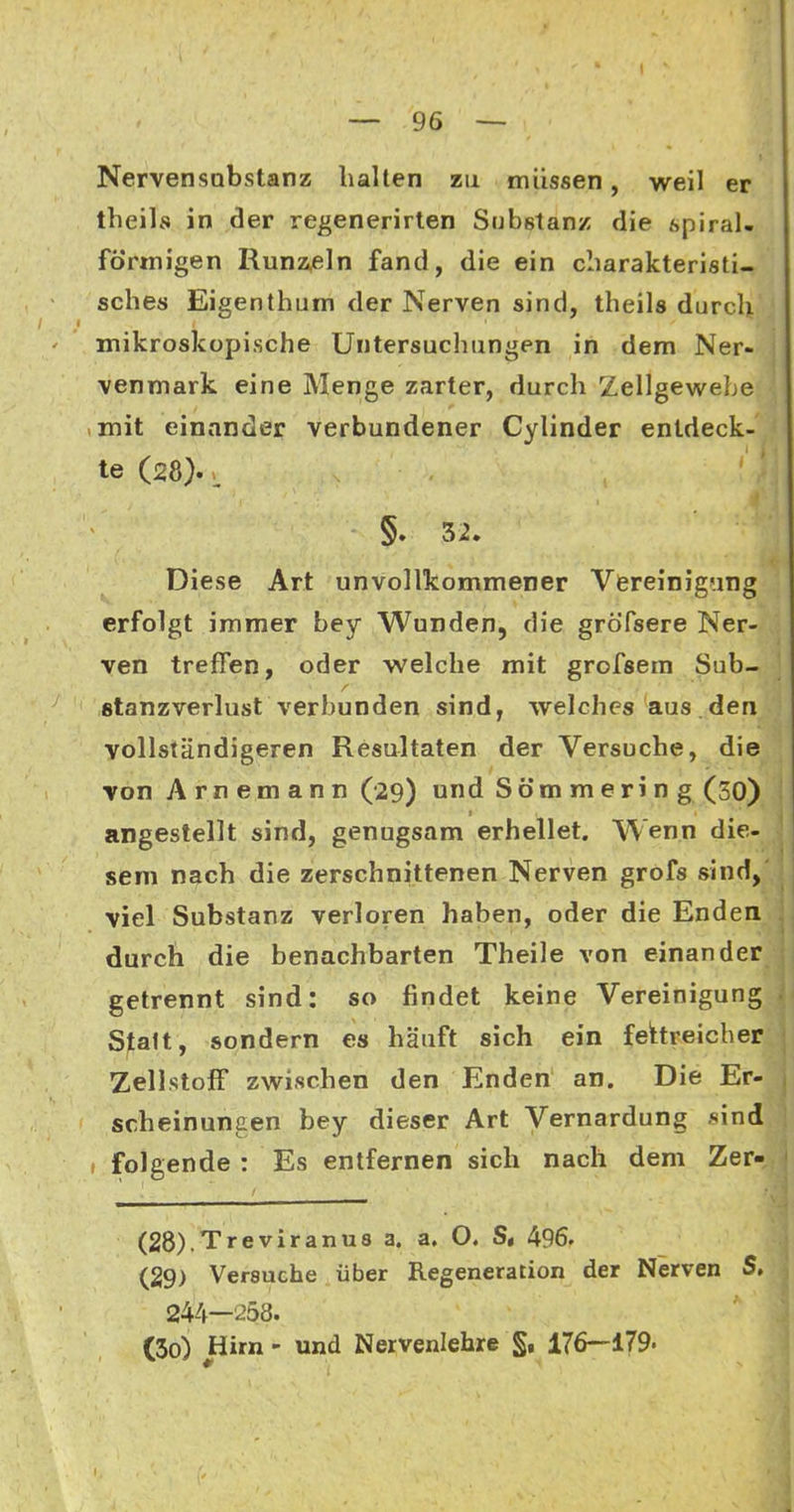 Nervensobstanz halten zu müssen, weil er theils in der re^enerirlen Substanz die spiral- förmigen Runz,eln fand, die ein cliarakteristi- sches Eigenthum der Nerven sind, theils durch mikroskopische Untersuchungen in dem Ner- venmark eine Menge zarter, durch Zellgewebe iinit einander verbundener Cylinder entdeck- te (28). > §. 32. Diese Art unvollkommener Vereinigung erfolgt immer bey Wunden, die gröfsere Ner- ven treffen, oder welche mit grofsem Sub- ßtanzverlust verbunden sind, welches aus . den vollständigeren Resultaten der Versuche, die von Arnemann (29) und Söm meri n g (30) angestellt sind, genugsam erhellet. Wenn die- sem nach die zerschnittenen Nerven grofs sind, viel Substanz verloren haben, oder die Enden durch die benachbarten Theile von einander getrennt sind: so findet keine Vereinigung Statt, sondern es häuft sich ein fehreicher Zellstoff zwischen den Enden an. Die Er- , scheinuncen bey dieser Art Vernardung sind , folgende : Es entfernen sich nach dem Zer- (28) .Treviranu8 a. a, O. S, 496. (29) Versuche über Regeneration der Nerven S» 244—258. (30) Hirn - und Nervenlehre §, 176—179.