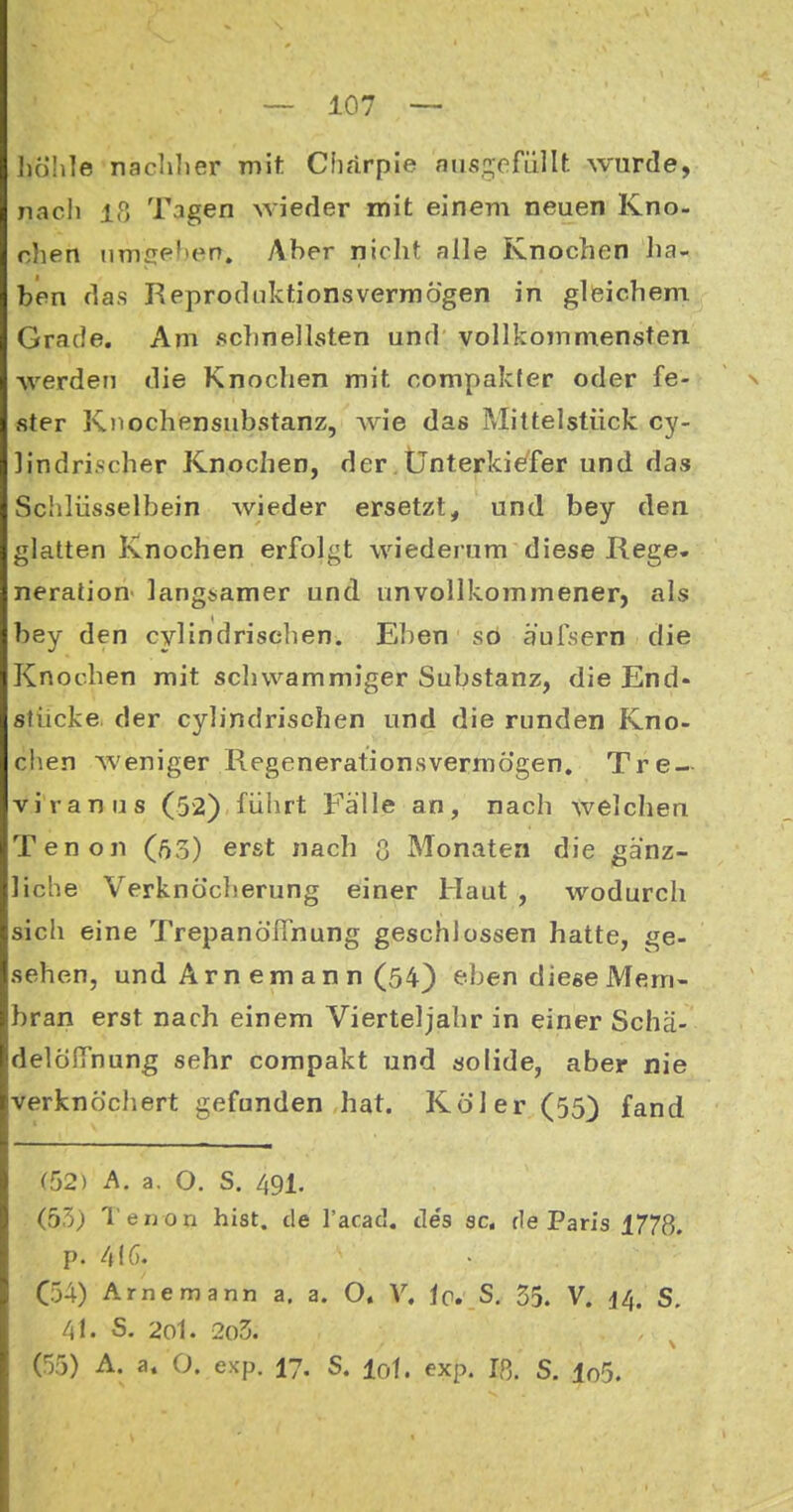 Jiöhle naclilier m\t Cfiarple niis,2;efüllt wurde, nacli Iß Tagen wieder mit einem neuen Kno- chen nmcelierr. Aber nicht alle Knochen ha- ben das Reprodnktionsverniögen in gleichem Grade. Am schnellsten und vollkommensten Averden die Knochen mit compakfer oder fe- s ster Kiiochensubstanz, wie das Mittelstück cy- lindrischer Knochen, der.Ünterki^fer und das Schlüsselbein wieder ersetzt, und bey den glatten Knochen erfolgt wiederum diese Rege« neralion langsamer und unvollkommener, als bey den cylindrisehen. El)en so äulsern die Knochen mit schwammiger Substanz, die End- stücke, der cylindrisehen und die runden Kno- chen weniger Regenerationsvermögen. Tre- viranus (52) führt Fälle an, nach welchen Tenon (ft3) erst nach ß Monaten die gänz- liche Verknö'cherung einer Haut , wodurch sich eine Trepanöfinung geschlossen hatte, ge- sehen, und Arn em an n (54) eben diese Mem- bran erst nach einem Vierteljahr in einer Schä- delöITnung sehr compakt und solide, aber nie verknöchert gefunden hat. Kol er (55) fand (52) A. a. O. S. 491. (55) Tenon bist, de l'acad. des sc. de Paris 1778, p. C54) Arne mann a. a. O. V. ic, S, 55. V. 14. S. 4t. S. 2ol. 2o3. (55) A. a. O. exp. 17. S. I0I. exp. Iß. S. lo5.