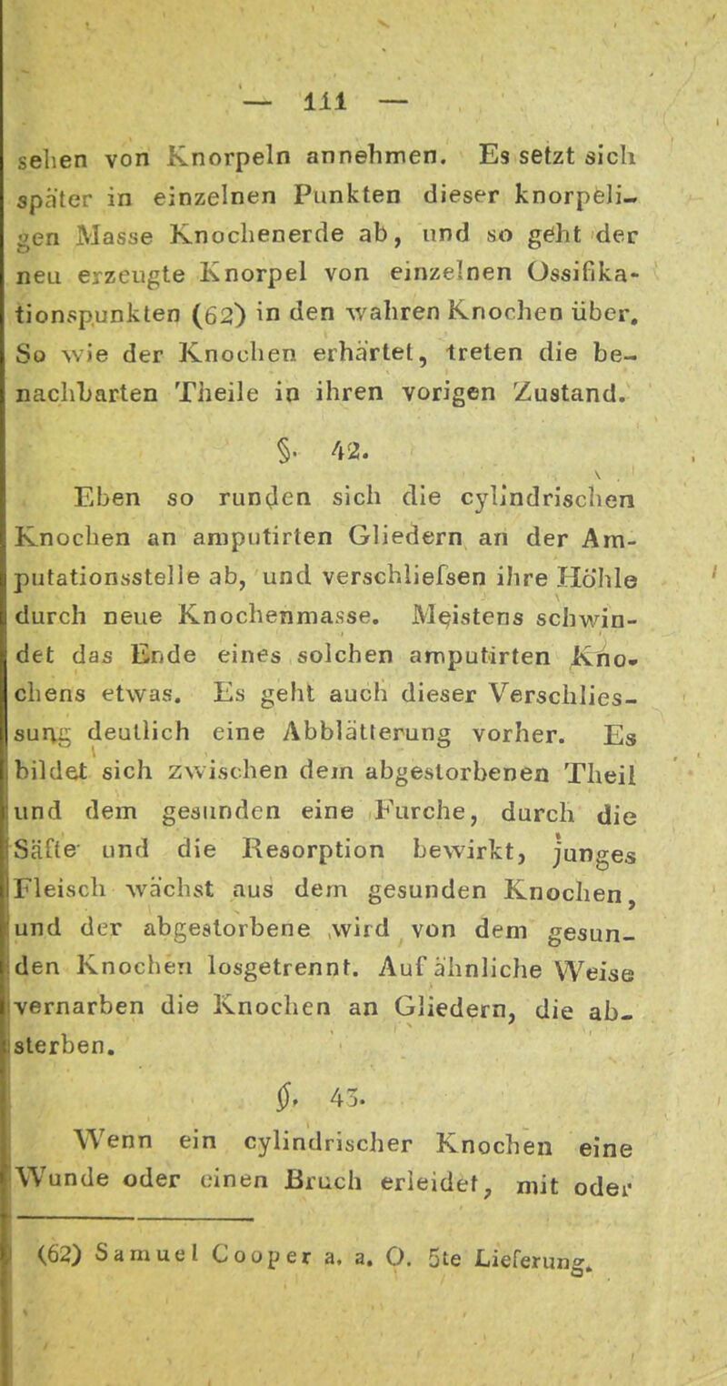 sehen von Knorpeln annehmen. Es setzt sich spater in einzelnen Punkten dieser knorpeli- gen Masse Knochenerde ab, und so g^ht der neu erzeugte Knorpel von einzelnen Ossifika- tionspunkten (62) in den wahren Knochen über. So wie der Knochen erhärtet, treten die be- nachbarten Theile in ihren vorigen Zustand. §. 42. Eben so run(Jen sich die cylindrischen Knochen an aniputirten Gliedern an der Ara- putationsstelle ab, und verschiiefsen ihre Höhle durch neue Knochenmasse. Meistens schwin- det das Ende eines solchen aniputirten Kho» chens etwas. Es geht auch dieser Verschlies- survg deutlich eine Abblätterung vorher. Es bildet sich zwischen dem abgestorbenen Theit und dem gesunden eine Furche, durch die Säfte' und die Resorption bewirkt, junges Fleisch wächst aus dem gesunden Knochen, und der abgestorbene ,wird von dem gesun- den Knochen losgetrennt. Auf ähnliche Weise •vernarben die Knochen an Gliedern, die ab- sterben. Wenn ein cylindrischer Knochen eine Wunde oder einen Bruch erleidet, mit oder <62) Samuel Cooper a. a. O. 5te Lieferung»