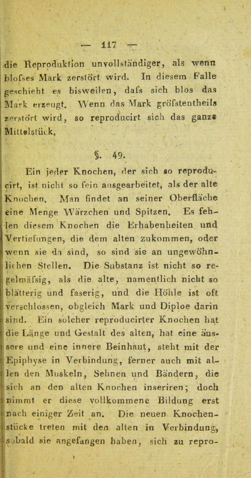 die Reproduktion unvollständiger, als wenn blof^es Mark, zerstört wird. In diesem Falle geschieht es bisweilen, dafs sich blos das Mark erreugt. Wenn das Mark gröfstentheils zerstört wird, so reproducirt sich das ganz« Mitlelslüik, §. 49. Ein jedier Knochen, der sich «o reprodu- cirt, ist nicht so fein ausgearbeitet, als der alte Knochen. Man findet an seiner Oberfläche eine Menge Wärzchen und Spitzen, Es feh- len diesem Knochen die Erhabenheiten und Vertiefimgen, die dem alten zukommen, oder Iwenn sie da sind, so sind sie an ungewöhn- lichen Stellen. Die Substanz ist nicht so re- gelmäfsig, als die alte, namentlich nicht so blätterig und faserig, und die Höhle ist oft j verschlossen, obgleich Mark und Diploe darin jsind. Ein solcher reproducirter Knochen hat !die Länge und Gestalt des alten, hat eine äus- jsere und eine innere Beinhaut, steht mit der Epiphyse in Verbindung, ierner auch mit al- llen den Muskeln, Sehnen und Bändernj die • sich an den alten Knochen inseriren; doch nimmt er diese vollkommene Bildung erst Illach einiger Zeit an. Die neuen Knochen- istücke treten mit den alten in Verbindung, sjbald sie angefangen haben, sich zu repro-