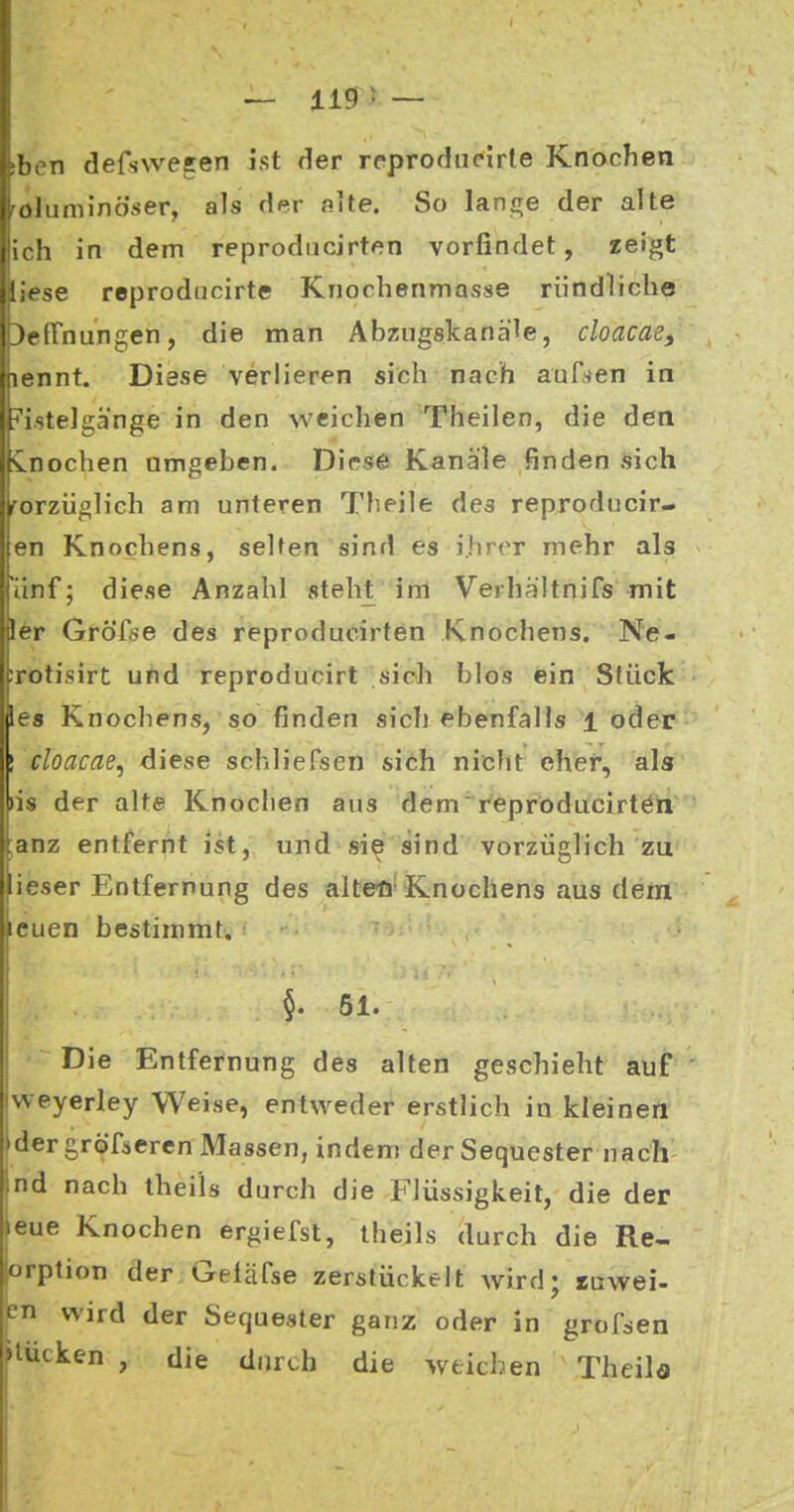 tben defswesen ist der reproducirle Knochen röluminö'ser, als der oite. So lange der alte ich in dem reprodncirten vorfindet, zeigt [iese reprodiicirte Knochenmasse rundliche ^cfTnungen, die man Abziigskanäle, cloacae, lennt. Diese verlieren sich nach auf^en in i^'i.stelgä'nge in den weichen Theilen, die den inochen amgeben. Diese Kanäle finden sich forzüglich am unteren Xheile dea reproducir- en Knochens, selten sind es ihrer mehr als 'änf; diese Anzahl steht im Verhältnifs mit ler GröTse des reproducirten Knochens. Ne- irotisirt und reproducirt sich blos ein Stück le« Knochens, so finden sich ebenfalls l oder ! cloacae^ diese schliefsen sich nicht eher, als >is der alte Knochen aus dem'reproducirtöln ;anz entfernt ist, und si^ sind vorzüglich zu lieser Entfernung des alteö»Knochens aus dem leuen bestimmt. 51. Die Entfernung des alten geschieht auf ' vveyerley Weise, entweder erstlich in kleinen »der gröfäeren Massen, indem der Sequester nach nd nach theils durch die Flüssigkeit, die der leue Knochen ergiefst, theils durch die Re- orption der Geläfse zerstückelt wird; luwei- en wird der Sequester ganz oder in grofsen ►tucken , die durch die weichen Thcila