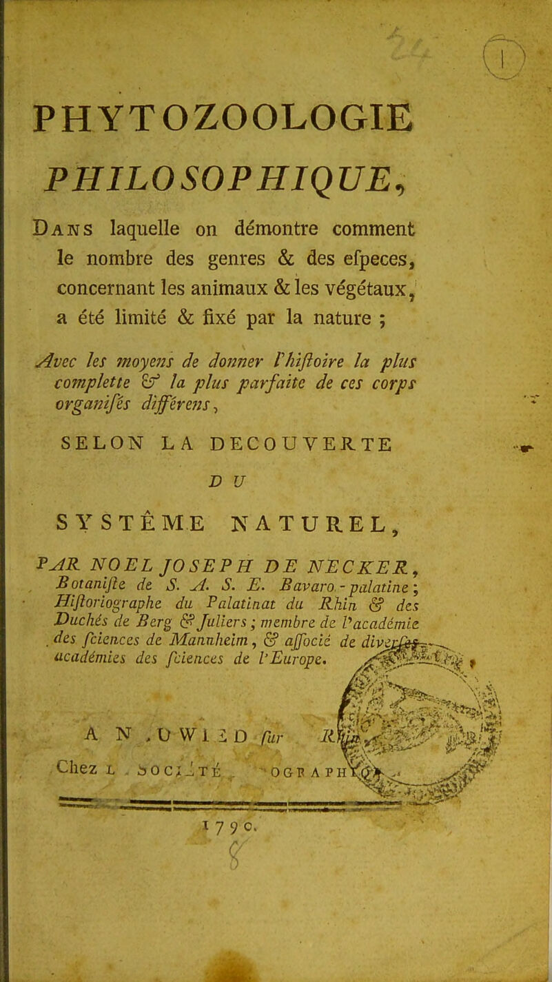 PHYTOZOOLOGIE PHILOSOPHIQUE^ Dans laquelle on démontre comment le nombre des genres & des efpeces, concernant les animaux & les végétaux, a été limité & fixé par la nature ; ^vec les moyms de dojîner Vhifloîre la plus complette la plus parfaite de ces corps organifés dîfférefts^ SELON LA DECOUVERTE D U S Y S T Ê ME NATUREL, F^R NOËL JOSEPH DE NECKER, Botanijh de S. A. S. E. Bavaro-palatine', Hlfiorlographe du Falatinat du Rhin & des Duchés de Berg 6? JuUers ; membre de Vacadémie . des fciences de Mannheim, & ajfocié de divei ' académies des fciences de l'Europe. f^^^^—t-ti^ f A N .VWLLD Car ^^gSW' Chez L âOc;.!TK ogbaphXSW' 179c,