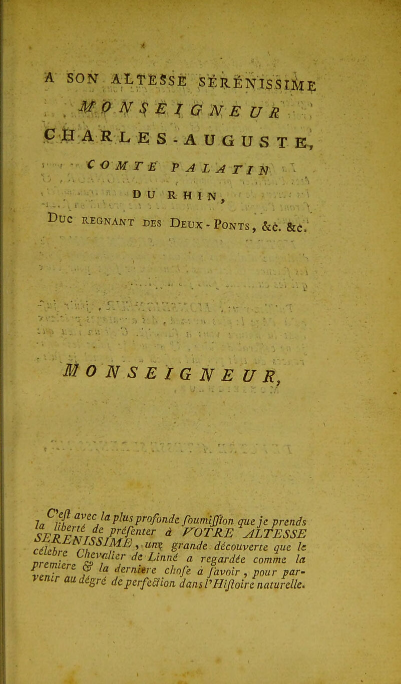 Ç H À R L E S - A U G U S T E, C O M T É PA LATIN ^ DU RHIN, I>UC REGNANT DES DeuX - PONTS , &c. fec/ MONSEIGNEUR, la ut Z^''J''P^'''Pr^fond<^rov.mlSlhn que je prends cél.t. À '^^^ '•'''^ ê-^^'^^ ^^couverre que le nrZZ ^^rf^- de Linné a regardée comme la veTr Ë '^^''''^ ^''''^ ^ r<i^oir , pour par- ymir audégré deperfeclion dansrHiJïoirenaturelle.