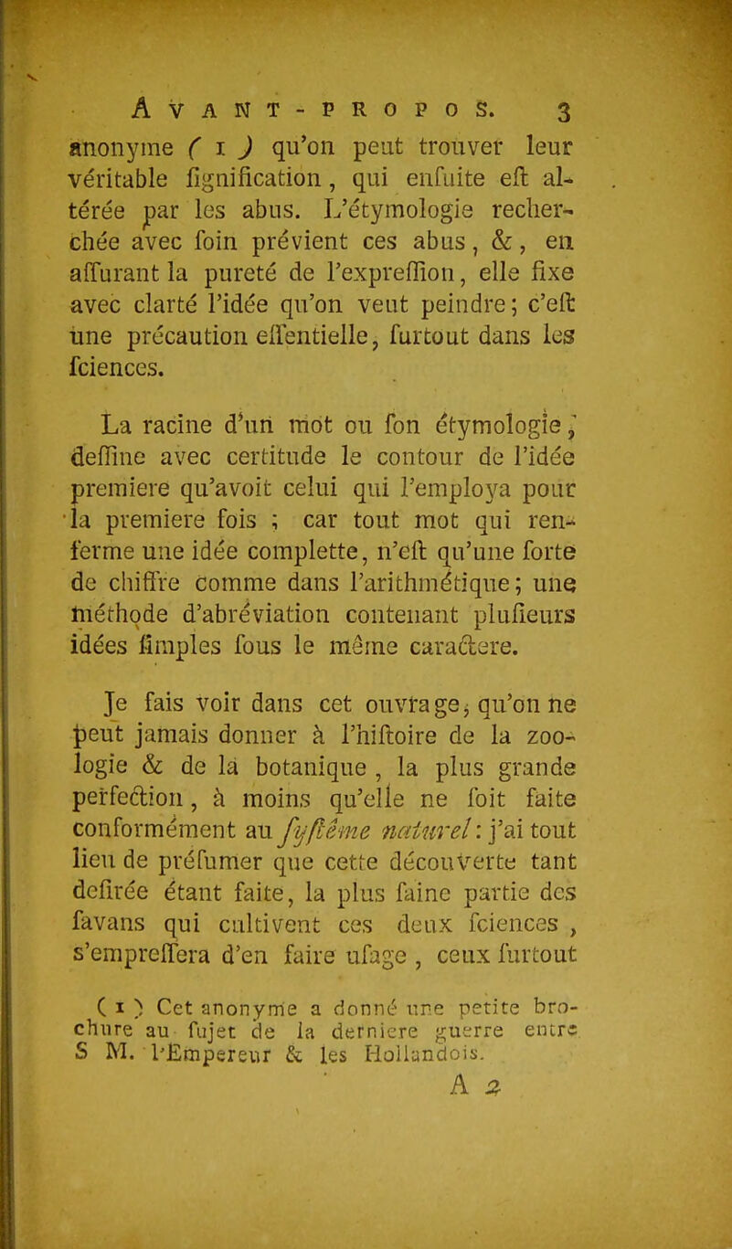 anonyme ( ^- J qu'on peut trouver leur véritable lignification, qui enfuite eil al- térée jpar les abus. L'étymologis recher- chée avec foin prévient ces abus, &, en affurant la pureté de Texpreflion, elle fixe avec clarté l'idée qu'on veut peindre; c'eft une précaution eirentielle, furtout dans les fciences. La racine d*un rriot ou fon étymologie • defîine avec certitude le contour de l'idée première qu'avoit celui qui l'employa pour la première fois ; car tout mot qui ren- ferme une idée complette, n'eft qu'une forte de chiffre comme dans l'arithmétique; une tnéthode d'abréviation contenant plufieurs idées fîmples fous le même caradere. Je fais voir dans cet ouvra ge^ qu'on ne ^eut jamais donner à l'hiftoire de la zoo- logie & de là botanique , la plus grande perfedion, à moins qu'elle ne foit faite conformément au fyflême naturel :'faï tout lieu de préfumer que cette découverte tant dcfirée étant faite, la plus faine partie des favans qui cultivent ces deux fciences , s'empreflera d'en faire ufage , ceux furtout ( I ) Cet anonyme a donné nne petite bro- chure au fujet de la dernière guerre einrî S M. PÊmpereur & les HoUandois. A 2.