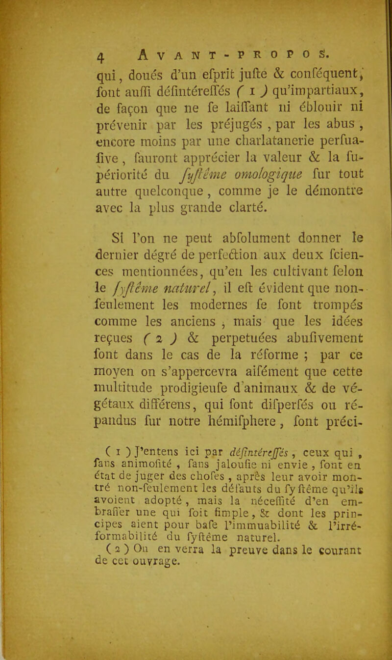 qui, doués d'un efprit jufte & conféquent, fout auffi défintéreffés ( i J qu'impartiaux, de façon que ne fe laiiTant ni éblouir ni prévenir par les préjugés , par les abus , encore moins par une cliarlatanerîe perfua- five, fauront apprécier la valeur & la fu- périorité du fyjlême omologiqiie fur tout autre quelconque , comme je le démontre avec la plus grande clarté. SI Ton ne peut abfolument donner le dernier degré de perfcdion aux deux fcien- ces mentionnées, qu'en les cultivant félon le lyjîême naturel^ il eft: évident que non- feulement les modernes fe font trompés comme les anciens ^ mais que les idées reçues ( i ) ^ perpétuées abufivement font dans le cas de la réforme ; par ce moyen on s'appercevra aifément que cette multitude prodigieufe d'animaux & de vé- gétaux diiférens, qui font difperfés ou ré- pandus fur notre hémifphere, font préci- ( I ) J'entens ici par ddjîntérijjes, ceux qui , fans anii-nofité , fans jaloufie ni envie , font en dtat de juger des chofes, après leur avoir mon- tré non-feulement les défauts du fyftéme qu'ils avoieat adopté, mais la néceffité d'en em- brafier une qui foit fimple,& dont les prin- cipes aient pour bafe l'immuabilité & l'irré- formabilité du fyftême naturel. ( 2 ) On en verra la preuve dans le courant de cet ouvrage.