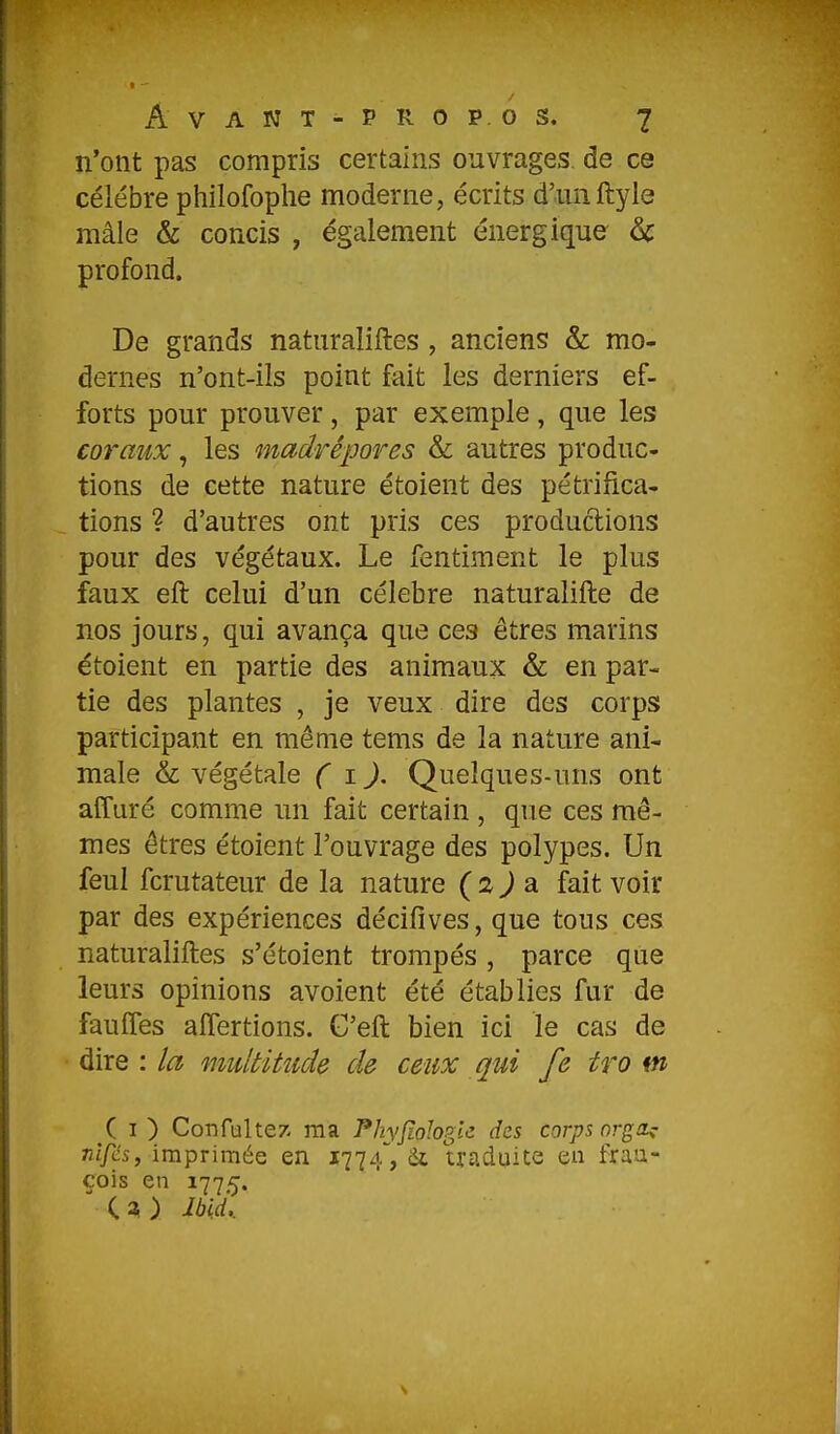 [ I - Avant-propos. 7 n'ont pas compris certains ouvrages de ce célèbre philofophe moderne, écrits d'unftyle mâle & concis , également énergique & profond. De grands naturaliftes, anciens & mo- dernes n'ont-ils point fait les derniers ef- forts pour prouver, par exemple, que les coraux, les madrépores & autres produc- tions de cette nature étoient des pétrifica- tions ? d'autres ont pris ces productions pour des végétaux. Le fentiment le plus faux eft celui d'un célèbre naturalifte de nos jours, qui avança que ces êtres marins étoient en partie des animaux & en par- tie des plantes , je veux dire des corps participant en même tems de la nature ani- male & végétale ( i.). Quelques-uns ont affuré comme un fait certain , que ces mê- mes êtres étoient l'ouvrage des polypes. Un feul fcrutateur de la nature ( 2 ) a fait voir par des expériences décifives, que tous ces naturaliftes s'étoient trompés , parce que leurs opinions avoient été établies fur de fauffes aflertions. G'eft bien ici le cas de dire : la multitude de ceux qui fe tro m ( I ) Confulte/. ma PhyJioIogU des corps orga^ nlfcs, imprimée en 1774, & traduite en frau- cois en 1775.  C ^ ) Jbid,