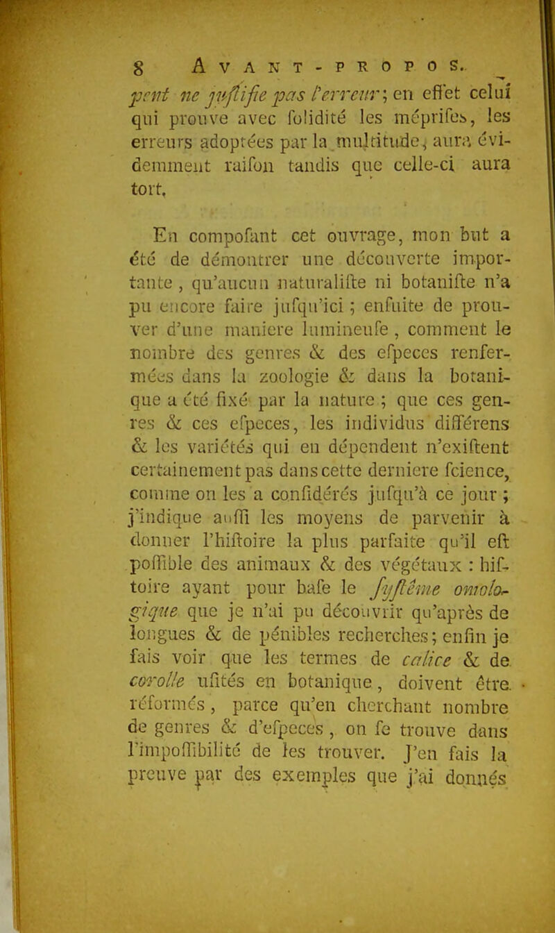 jjrnt ne jpflifie pas l'erreuren effet celui qui prouve avec folidité les méprifeb, les erreurs adoptées par la multitude^ aura évi- demment raifon tandis que celle-ci aura tort, En compofant cet ouvrage, mon but a ëté de démontrer une découverte impor- tante , qu'aucuu naturalifte ni botanifte n'a pu encore faire jufqu'ici ; enfuite de prou- ver d'une manière lumineufe , comment le nombre des genres & des efpeces renfer- mées dans la zoologie & dans la botani- que a été fixé par la nature ; que ces gen- res & ces efpeces, les individus diîTérens & les variétés qui en dépendent n'exiftent certainement pas dans cette dernière fcience, comme on les a confidérés jufqu'à ce jour ; j'indique auffi les moyens de parvenir à donner l'hiftoire la plus parfaite qu'il eft poflible des animaux & des végétaux : hif- toire ayant pour b.afe le fyjlême omolof giqite que je n'ai pu découvrir qu'après de longues & de pénibles recherches; enfin je fais voir que les termes de calice &; de corolle ufités en botanique, doivent être, réformes, parce qu'en cherchant nombre de genres & d'efpeces, on fe trouve dans rimpofllbilitc de les trouver. J'en fais la preuve |)ar des exemples que j'ai donnés