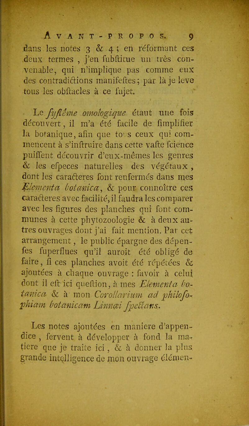 dans les notes 3 & 4 ; en réformant ces deux termes , j'en fubftitue un très con- venable, qui n'implique pas comme eux des contradic1:ions manifeftes; par là je levé tous les obftacles à ce fujet. Le fijjiême omoîogiqite étant une fois découvert, il m'a été facile de fimplifier la botanique, afin que to's ceux qui com- mencent à s'inftruire dans cette vafte fcienee puiflent découvrir d'eux-mêmes les genres & les efpeces naturelles des végétaux , dont les carafteres font renfermés dans mes Elementa botanica^ & pour connoître ces carafteres avec facilité, il faudra les comparer avec les figures des planches qui font com- munes à cette phytozoologie & à deux au- tres ouvrages dont j'ai fait mention. Par cet arrangement, le public épargne des dépen- fes fuperflues qu'il auroit été obligé de faire, fi ces planches avoit été répétées & ajoutées à chaque ouvrage : favoir à celui dont il eft ici queftion, à mes Elementa ùor tmiica & à mon Corollarium ad ijhilofo- phiam ùotanicam Linnœi fpcâans. Les notes ajoutées en manière d'appen- dice , fervent à développer à fond la ma- tière que je traite ici, & à donner la pins grande intelligence de mon ouvrage clémen-