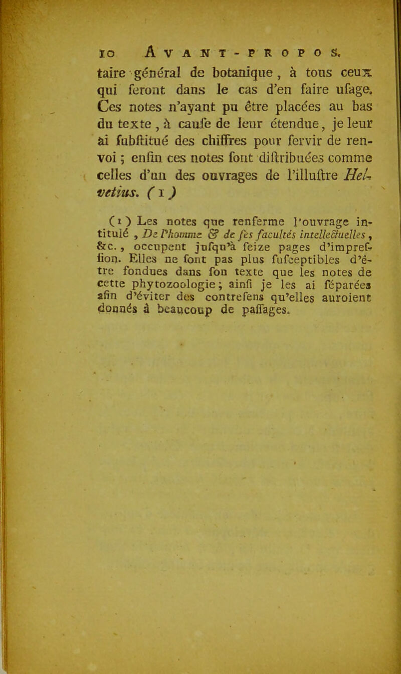 lo Avant - PROPOS, taire général de botanique, à tous ceux qui feront dans le cas d'en faire ufage. Ces notes n'ayant pu être placées au bas du texte , à caufe de leur étendue, je leur ai fubftitué des chifires pour fervir de ren- voi ; enfin ces notes font diftribuées comme celles d'un des ouvrages de l'illuftre HeU vetius. (\ ) ( 1 ) Les notes que renferme l'ouvrage in- titulé , DzPhonms & Je fes facultés intelleStuelles , &c., occupent jnfqn'à feize pages d'irapref- iion. Elles ne font pas plus fufceptibles d'ê- tre fondues dans fon texte que les notes de cette phytozoologie ; ainfi je les ai féparées afin d'éviter des contrefens qu'elles auroient donnés à beaucoup de pafîages.