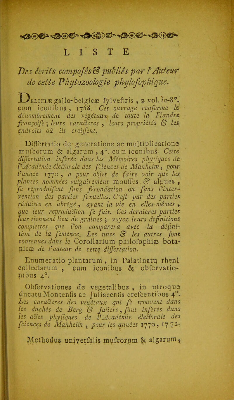 LISTE Des écrits compq/és& lotibliés par TAuiew' de cette Pliytozoologie ^hylofophique. Delici.e gallo-beljîica; fylvefîris , 2 vo].ï/i-8**. cum iconibus , Cet ouvrage renferme h dcnombrement des végétaux- de toute la Flandre françoife ; leurs cara&eres , leurs propriétés & les tndroits oit ils croijjent. Dinertatio de- generatione ac multiplicatione miilcorum & algarum , 4°. cum iconibus Cette differtation inférée dans les Mémoires physiques de VZ4cadémie éle&orale des fciences de Manhcim, pour Vannée 1770 , a pour objet de faire voir que les plantes nommées vulgairement moufles & ala'ues , fe reproduifcnt fans fécondation ou fans Vinter- vention des parties fexuelks. C'ejî par des parties réduites en abrégé, ayant la vie en elles mêmes , que leur reproduction fe fait. Ces dernières parties leur tiennent lieu de graines ; voyez leurs définitions complettes que Von comparera avec la défini- tion de la femence. Les unes ^ les autres font contenues dans le Corollarium philofophia^ bota- ^icai de Vauteur de cette dijfertation. Enumeratio plantarum , in Palatinatu rlieni coUectarum , cum iconibus & obCervatio- 111 bus 4'-'. ^ Obfervationes de vegetalibus , in iitroquo ducatu Montenfis ac Juiiacer'ùs crefcentibus 4. Les cara&eres des végétaux qui fe trouvent dans les duchés de Berg & Jaliers, font inférés dans les actes phyjïques de Vykadémic électorale des fciences de Makheim , pour les années 1770, 17 72' Methodus uniyerfalis mufcorvim & algarum,