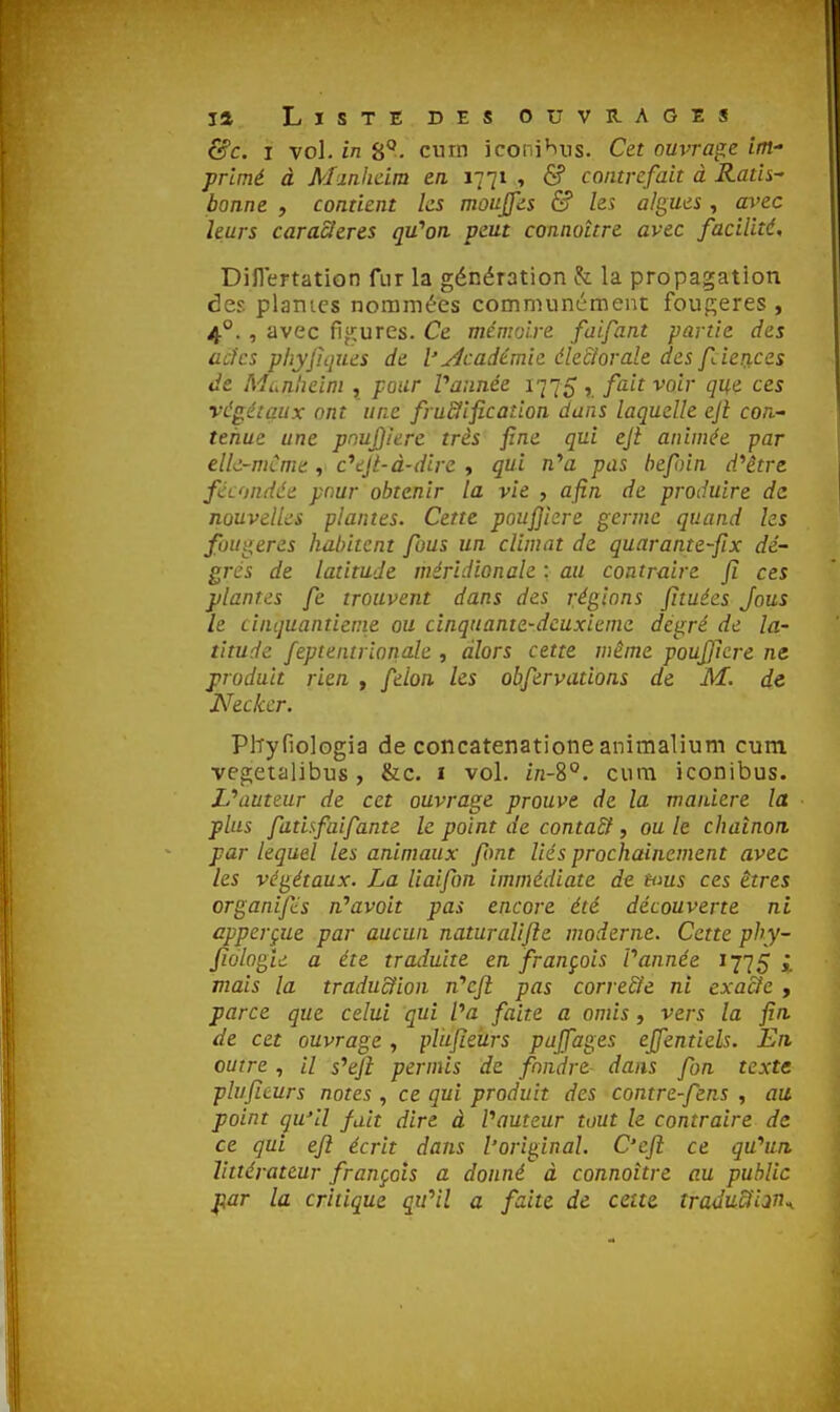 &c. I vol. in S*', curn iconi^ns. Cet ouvrage int primé à Manlidm en 1771 , & contrefait à Ratls^ bonne , contient ks mùujfis & les algues , avec leurs caraSleres qu'on veut connaître avec facilité, Dillertation fur la génération h la propagation àes. planics nommées communcmei^t fougères, 4°. , avec fifMiures. Ce mémoire faifant partie des acfcs phyfiqxLes de l'académie électorale des fdeiices de Munheini , pour Vannée 1775, fait voir que ces végétaux ont une fru&ification dans laquelle eji con- tenue une pnujjiere très fine qui eji animée -par elk-mCmt, c^ejè-à-dire , qui n^a pas befoin d/être fécondée pour obtenir la vie , afin de produire de nouvelles plantes. Cette poufikre germe quand ks fougères habitent fous un climat de quarante-fix dé- grés de latitude méridionale : au contraire fi ces plantes fe trouvent dans des réglons fltuées Jous le cinquantiem.e ou cinquante-deuxième degré de la- titude feptentrioriale , alors cette même pouJ)kre ne produit rien , félon les obfervations de M. de Neckcr. Pltyfiologia de concatenatione animalium cum vegetalibus, &c. i vol. in-8°. cura iconibus. L*auteur de cet ouvrage prouve de la manière la plus fatisfaifante le point de contaSt, ou le chaînon, par lequel les animaux font liés prochainement avec les végétaux. La liaifon immédiate de nms ces êtres organifcs n''avoit pas encore été découverte ni apperçue par aucun naturalise moderne. Cette phy- fîologle a été traduite en français Vannée 1775 mais la traduction n'c/î pas corre&e ni exacte , parce que celui qui Va faite a omis, vers la fin de cet ouvrage, plufieiirs pufiages ejfentiels. En, outre , // s'*ejl permis de fondre dans fan texte plufieurs notes , ce qui produit des contre-fens , au point qu'il fait dire à Vauteur tout le contraire de ce gui eft écrit dans l'original. C'cfi: ce qu''un littérateur français a donné à connaître au public par la critique qiVîl a faite de cette, traduiïi^n^