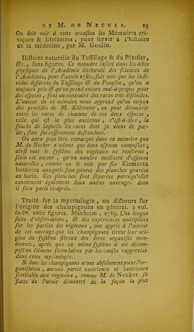 Ofi doit voir à cette occajîon les Mémoires cri- tiques & littéraires , pour fervir à i'hjftoire de la médecine , par M. Goulin. Hiftoire naturelle du Tuffillage & du Pétafite, 6?c., fans figures, Ce mémoire inféré dans Us actes phyfiques de l'Académie éle'ciorale des fdences de PAcadéniie, pour Pannée iq^o, fait voir que les indi- vidus différens du Tujfilage & du Petajîte , gu^n a toujours pris & qu'on prend encore mal-à-propos pour des efpeces , font au contraire des races très dijîincîes. Uauteur de ce mémoire nous apprend qu'au moyen des procédés de M. Kôlreuter, on peut découvrir entre les races de chacune de ces deux efpeces , celle qui eji la plus ancienne , c''eji-à-dire , la fouche de laquelle les races dont je viens de par^ 1er, font fucceffivement defcendues. On aura peut être remarqué dans ce mémoire que M. de Neckzr n'admet que deux efpeces compofées ; ainjî tout le fyjlême des végétaux ne renferme , félon cet auteur , qu'un nombre médiocre d^fpeces naturelles , comme on le voit par fes Elementa botanica auxquels font jointes des planches gravées au burin. Ces planches font féparées parcequ''elles concernent- également deux autres ouvrages dont il fera parlé d'après. Traité fur la mycitolôgie , ou difcours fur l'origine des champignons en général, i vol. z/i-S. avec figures. IVIanheim , 1783. Une longue fuite d'obfcrvations, & des expériences multipliées fur les parties des végétaux , ont appris à Vauteur de cet ouvrage que les champignons tirent leur ori- gine du fyftHme fibreux des êtres or^anifés men- tionnés , après que ce même fyftême a été déconi pofé en élémens fecondaires par les caufes rapportées dans cette mycitolôgie. Si donc les champignons n'ont abfolumentpoint Por- ganifation , aucune partie extérieure ni intérieur^ femblablt aux végétaux , comme M. de Necker fn flatte de Vavoir démontré de la façon la plus