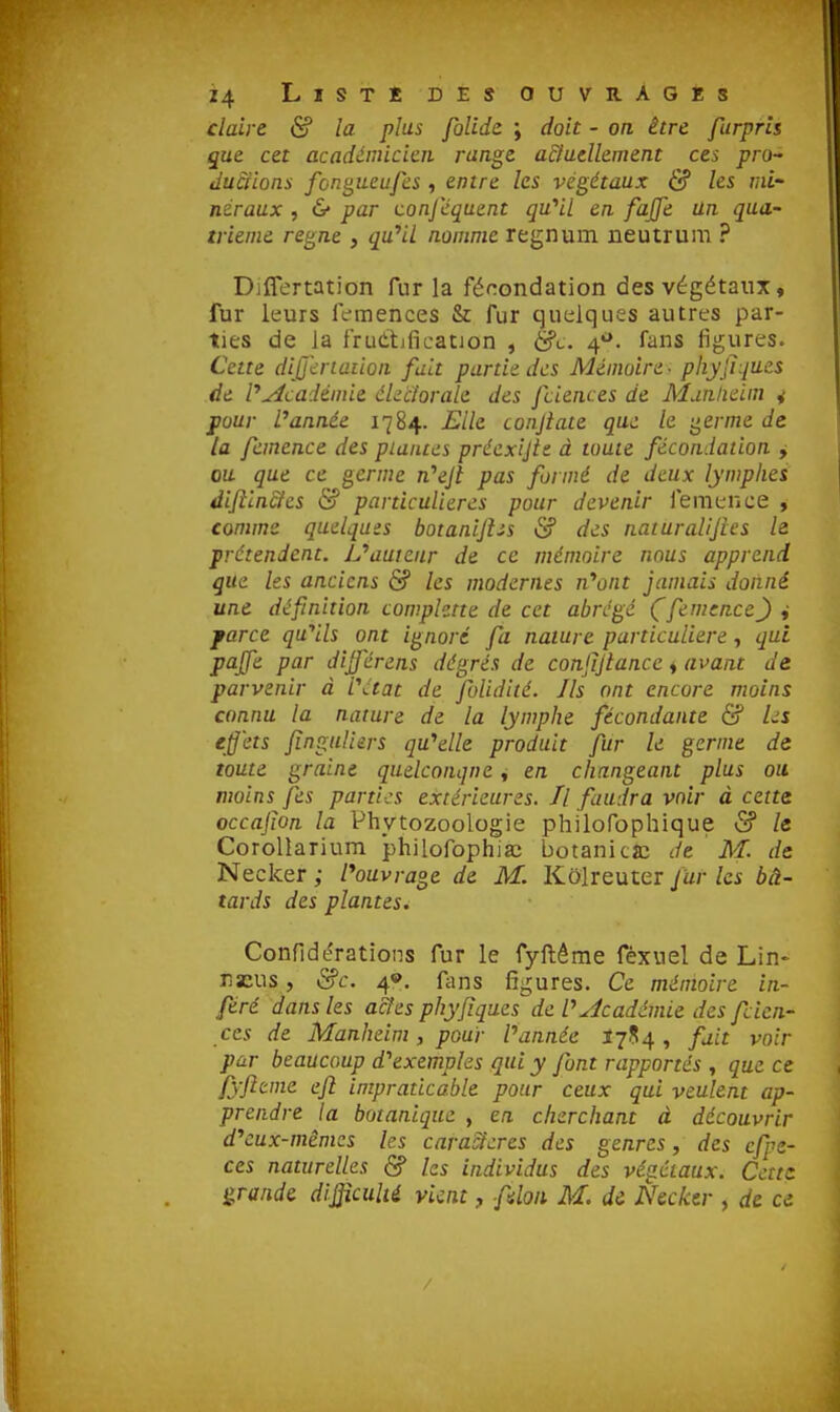 claire (S? la plus folidc ; doit - on être furprls que cet académicien range adaellement ces pro- dudiions fcngueufes, entre les végétaux & les mi' neraux , 6* par conj'équent qu''Ll en fajfe Un qua- trième règne , quHl nomme regnum neutrum ? Diflertation fur la fécondation des végétaux, fur leurs IVmences & fur quelques autres par- ties de la frudtificatjon , &c. 4*». fans figures. Cette dijjh-iaiion fuit partie des Mémoire - phyfiques de P^cadéniie éLcîorale des fciences de Munlieim 4 pour l'année 1784. Elle conjiate que le ^erme de la fcmence des plantes préexijtc à toute fécondation y ou que ce germe n''ejt pas formé de deux lymphes difiin&es & particulières pour devenir femence , comme quelques botaniJUs & des naturalijies le prétendent. IJ'auieur de ce mémoire nous apprend que les anciens & les modernes n'^ont jamais donné une définition comphtte de cet abrégé (femence) i farce qu'ails ont ignoré fa nature particulière, qui pajfe par dijférens dégrés de confijlance i avant de parvenir à l'état de folidité. Ils ont encore moins connu la nature de la lymphe fécondante & Ls effets Jîngaliers qu''elle produit fur le germe de toute graine quelconque ^ en changeant plus ou moins fes parties extérieures. Il faudra voir à cette occajioa la Phytozoologie philofophique & le CoroUarium philofophiaî botaniclc de M. de Necker ; l'ouvrage, de M. Kolreuter fur les bâ- tards des plantes. Confidérations fur le fyftême féxuel de Lin- nacus, &c. 4®. fans figures. Ce mémoire in- féré dans les a&es phyfiques de l'académie des fcien- ces de Manheim, pour l'année 1754 , fait voir par beaucoup d'^exempks qui y font rapportés , que ce fyfttme efi impraticable pour ceux qui veulent ap- prendre la botanique , en cherchant à découvrir d^cux-mêmcs les caractères des genres, des cfpe- ces naturelles & les individus des végétaux. Cette grande difficulté vient, fdoii. M. di Necker , de ce /