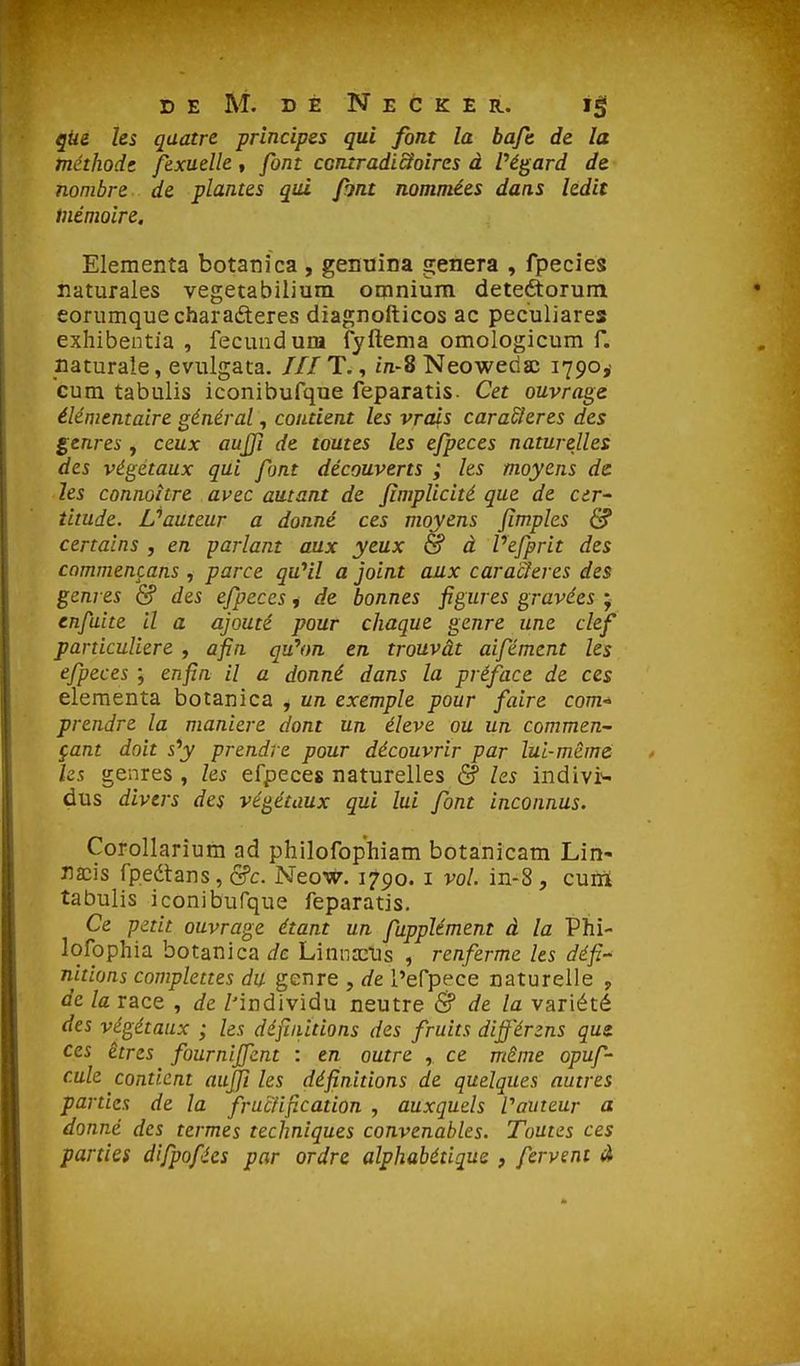 qUe Us quatre principes qui font la baft de la méthode, fexuelle » font ccntradi&oircs à Pétard de nombre de plantes qui font nommées dans ledit inémolre. Eleraeiîta botanîca, genuina gênera , fpecîes naturales vegetabilium omnium deteôorum eorumquecharadteres diagnofticos ac peculiares exhibentia , fecundum fyftema omologicum f. naturale, evulgata. /// T., in-8 Neowedac 1790,' cum tabulis iconibufque feparatis. Cet ouvrage élémentaire général, contient les vrais caradieres des genres , ceux aujji de toutes les efpeces naturelles des végétaux qui font découverts ; les moyens de les connoître avec autant de fimplicité que de cer~ titude. L''auteur a donné ces moyens Jïmples & certains , en parlant aux yeux & à Vefprit des commençans , parce qu^il a joint aux caracleres des genres & des efpeces, de bonnes figures gravées ; enfaite il a ajouté pour chaque genre une clef particulière , afin qu'on en trouvât aifément les efpeces ; enfin il a donné dans la préface de ces elementa botanica , un exemple pour faire com^ prendre la manière dont un élevé ou un commen- çant doit sy prendre pour découvrir par lui-même les genres , les efpeces naturelles & les indivis dus divers des végétaux qui lui font inconnus. Corollarium ad philofophiam botanicam Lin- iia:is fpeétans , &c. Neow, 1790. i vol. in-8 , cuiïi tabulis iconibufque feparatis. Ce petit ouvrage étant un fupplément à la Phi- lofophia botanica de Linna^Us , renferme les défi.- nitiuns complettes du genre , de l'efpece naturelle , de la race , de /'individu neutre & de la variété des végétaux ; les défiiiUions des fruits diff'érzns qui ces êtres fournijfent : en outre , ce même opuf- cule contient aujfi les définitions de quelques autres parties de la fructifi.cation , auxquels rameur a donné des termes techniques convenables. Toutes ces parties difpofées par ordre alphabétique , fervent à