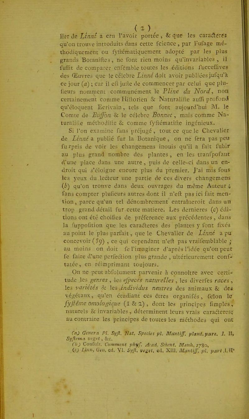 lierdeXiWa cm l'avoif portée, & que les caraAércî qu'on trouve introduits dans cette fcicnce, par l'ufage mé- thodiquement ou l'yliématiquemcnt adopté par les plus grands Botaniftcs, ne font rien moins qu'invariables, il fuffit de comparer cnfemble toutes les éditions fuccefiives des Œuvres que le célèbre Xirtne doit avoir publiées jufqu'à ce jour (a) ; Car il ell julle de commencer par celui que plu- lieurs nomment communément le Pline du Nord, non certainement comme Hillorien & Natnralifte aufli profond qu'éloquent Ecrivain, tels que font aujourd'hui M. le Comte de BiiJJoti & le célèbre Bonnet, mais comme Na- turaliiie méthodilie & comme fylléniatilte ingénieux. Si l'on examine fans préjugé, tout ce que le Chevalier de Linné a publié fur la Botanique, on ne fera pas peu furpris de voir les chanp;emens inouis qu'il a fait fubir au plus grand nombre des plantes, en les tvanfpofant d'une place dans une autre, puis de celle-ci dans un en- droit qui s'éloigne encore plus du premier. J'ai mis fous les yeux du ledteur une partie de ces divers changemens (i) qu'on trouve dans deux ouvrages du même Auteur ; fans compter plufieurs autres dont il n'eft pas ici fait men- tion, parce qu'un tel dénombrement entraîueroit dans un trop grand détail fur cette matière. Les dernières (c) édi- tions ont été choilies de préférence aux précédentes, dans la fuppofition que les caraéleres des plantes y font fixés au point le plus parfait, que le Chevalier de Linné a pu concevoir ( Jy) , ce qui cependant n'eft pas vraifemblable au moins on doit fe l'imaginer d'après l'idée qu'on peut fe faire d'une perfection plus grande , ultérieurement conf- tatée, en réimprimant toujours. On ne peut abfolument parvenir à connoître avec certi- tude les genres , les tjpeces naturelles , les diveries races , les variétés & les .individus neutres des animaux & des véjrétaux, qu'en étudiant ces êtres organifés, -félon le^ fyjiêtne omologicue (l & 2) , dont les principes fimples,' naturels & invariables, déterminent leurs vrais caraéleres; au contraire les principes de toutes les méthodes qui ont rrtj Gênera Pl. Syft. Nat. Species pl. Mmtijf. plant, parc. 1. Il, Syjl'ima vrgHt, &c. ChJ Coiifuh. Comment pfiyf. Acnii. Scient. M.vih, j^So, (O Liim, Otii. ed. VI. SuJl, vegit, éd. Xlll. Mar.tiff, pl. part .1. Il'