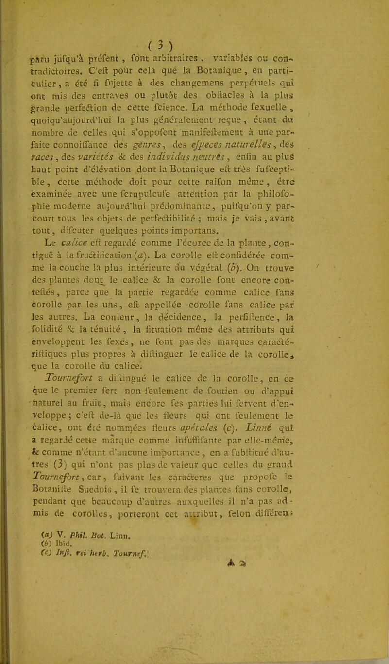 pJirii îufqu'à préfent , font arbitraires , vr.r:ab!éï ou con- tradictoires. C'efl: pour cela que la Botanique , en parti- culier , a été fi fujette à des changcmens pcri^étucls qui ont mis des entraves ou plutôt des obllacles à la plus grande perfetftion de cette fcience. La méthode fexucUe , quoiqu'aujourd'hui la plus généralement reçue, étant du nombre de celles qui s'oppofcnt manifeftement à une par- faite connoilTance des genres, des efpeces naturelles, Ae'è races, des variétés ic des individus neutrts , enfin au pluâ haut peint d'élévation .dont la Botanique eft très fufcepti- ble, Cette méthode doit peur cette raifon même, être examinée avec une fcrupuleufe attention par la philofo- phie moderne aijourd'hui prédominante, puifqu'on y par- courrions les objets de perfectibilité; mais je vais , avant tout, difcuter quelques points importans. Le calice e/t regardé comme l'écorcc de la plante , con- tiguë à la frudlification {cC). La corolle e!l' confidérée com- me la couche la plus intérieure du végétal (è). On trouve des plantes don^ le calice & la corolle font encore con- teflés, parce que la partie regardée comme calice fans corolle par les uns, ell appcUée corolle fans calice par les autres. La couleur, la décidence, la perfiilence, la folidiié la ténuité, la iituation même des attributs qui enveloppent les fexes, ne font pas des marques C;aradté- rilHques plus propres à diilinguer le calice de la corolle j que la corolle du calice. Tournefort a diuingué le Calice de la corolle, en ce que le premier fert non-leu!ement de foutien ou d'appui tiaturel au fruit, mais encore fes parties lui fervent d'en- veloppe ; c'efl de-là que les fleurs qui ont feulement le calice, ont été nomnjécs fleurs apétales (c). Linné qui a regardé cct^ie marque comme infuflifante par ello-ménie, & comme n'étant d'uucune importance , en a fublb'tué d'au- tres (3) qui n'ont pas plus de valeur que celles du grand Tournefort, ctiT, fuivant les caractères que propofe le Botanille Suédois, il fe trouvera des plantes fans corolle, pendant que bcaucoxip d'autres auxquelles il n'a pas ad- mis de corolles, porteront cet attribut, félon difterea; (flj V. phil. Bot. Linn. (6) Ibid. fO Jnji, mi herb. Tourne/.'. A ^