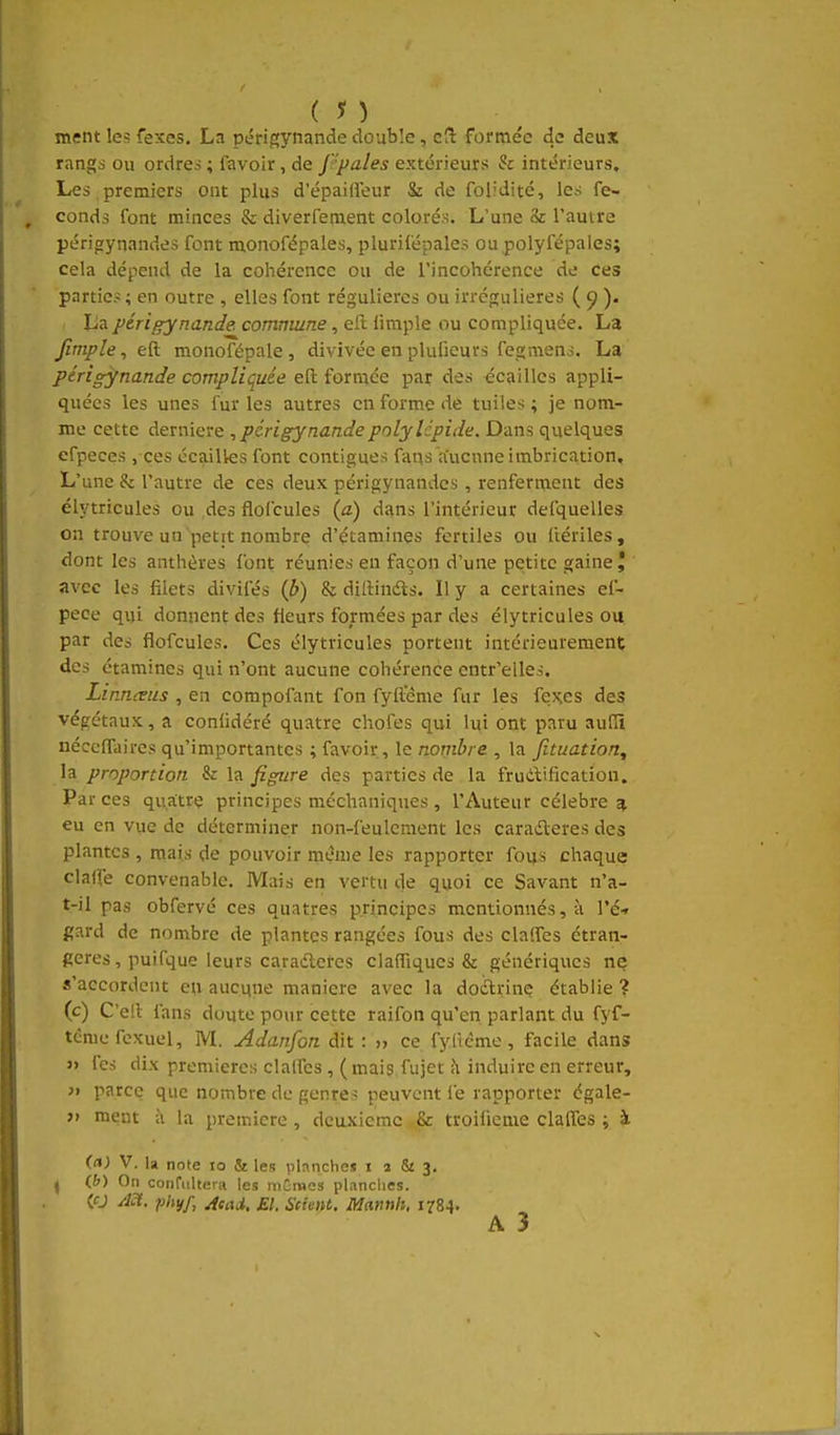 ( n ment les fexes. La périgynandedouble, cS formée de deux rangs ou ordres ; favoir, de ppales extérieurs h intérieurs. Les ,premiers ont plus d'épaiffeur & de folidité, les fé- conds font minces & diverfement colorés. L'une & l'autre périoynandes font monofépales, plurifépales ou polyfépales; cela dépend de la cohérence ou de l'incohérence de ces parties ; en outre , elles font régulières ou irrégulieres ( 9 )• La périgynande. commune, eft limple ou compliquée. La Jîrnple,eQ: monofépale , divivée en plufieurs fegmens. La ptrigynande compliquée eft formée par des écailles appli- quées les unes fur les autres en forme de tuiles ; je nom- me cette dernière ^pcrigynandepolylépide. Dans quelques efpeces , ces écailles font contigues fans aucnne imbrication. L'une & l'autre de ces deux périp;ynandes , renferment des élytricules ou .des flofcules (a) dî^ns l'intérieur defquelles on trouve un petit nombre d'étamines fertiles ou ftériles, dont les anthères font réunies en façon d'une petite gaine J avec les filets divifés {b) & diftinéls. Il y a certaines ef- pece qui donnent des fleurs formées par des élytricules ou par des flofcules. Ces élytricules portent intérieurement des étamines qui n'ont aucune cohérence cntr'elles. Linnmis , en compofant fon fyftcme fur les fexes des végétaux, a conlidéré quatre chofes qui lui ont paru auHî nécclTaircs qu'importantes ; favoir , le nombre , la Jîtuation, la proportion & la figure des parties de la frudification. Par ces quatre principes méchaniques , l'Auteur célèbre a eu en vue de déterminer non-feulcraent les caraderes des plantes , mais de pouvoir même les rapporter fous chaque clalfe convenable. Mais en vertu de quoi ce Savant n'a- t-il pas obfervé ces quatres principes mentionnés, à l'é-» gard de nombre de plantes rangées fous des clalfes étran- gères , puifque leurs caraderes clafliqucs & génériqxics ne s'accordent eu aucqne manière avec la doclrinç établie ? (c) C'efl fans doute pour cette raifon qu'en parlant du fyf- tcme fcxuel, M. Adanfon dit : » ce fyliéme, facile dans » fes dix premières clalfes , ( mais fujet îi induire en erreur, }i parce que nombre de genres peuvent fe rapporter égale- » ment à la première , deuxième & troifieme clalfes ; à (a) V. la note 10 & les planches i 2 & 3, ^ (&) On confiiltera les mGraes planches. <0 Act. phyf, jfead, El. Seimt. Mannh, 1784.