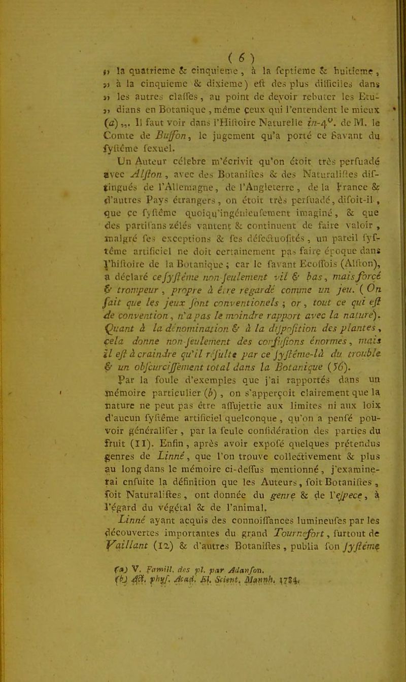 V la quatrième & cinqu'eme , à la (eptierac & huitième , }> à la cinquième & dixième ) eft des plus dilficiied dans j> les autres claires, au point de deyoir relmicr les Etu- j> dians en Botanique , même ceux qui l'entendent le mieux (fl)„. Il faut voir dans l'Hilloire Naturelle in-^^. de M. le Comte de Buffbn, le jugement qu'a porté ce Pavant du fylicme fexuel. Un Auteur célèbre m'écrivit qu'on dtoit trùs perfuadé avec Alfion , avec des Botaniltes & des Naturalifies dif- tingués de rAUeniagne, de l'Angleterre, delà trance & (Vautres Pays étrangers, on étoit très perfuadé, difoit-il , que çe fyfK^mc quoiqu'ingcnieufomcnt imaginé, St que des partilans zélés vantent & continuent de l'aire valoir , malgré fes exceptions & les défedluolités, un pareil fyf- téme artificiel ne doit certainement pa-. faire croque dans J'hiltoire de la Botanique; carie fa\ ant Ecoifois (Alfton), a déclaré cejyfiéme rmn Jeulement vil & bas, mais forcé trompeur , propre à ê, re regardé comme un jeu. ( On fait que les jeux Jhnt conventionels ; or, tout ce qui efl de convention, n'a pas le moindre rapport avec la nature). Quant â la de nomination & à la dijp^fition des plantes ■, cela donne nonJeulement des corji/fions énormes, mais H eft à craindre qu'il rrjultt par ce Jyfténie-là du trouble & un obj'curcijfement total dans la Botanique {56). Par la foule d'exemples que j'ai rapportés dans un mémoire particulier (Jb), on s'apperçoit clairement que la nature ne peut pas être aflujettie aux limites ni aux loix d'aucun fyliême artificiel quelconqiie , qu'on a penlé pou- voir généralifer , par la feule confidération des parties du fruit (II). Enfin, après avoir expofé quelques prétendus genres de Linné, que l'on trouve coUedtivement & plus au long dans le mémoire ci-deflus mentionné, j'examine- tai cnfuite la définition que les Auteurs, foit Botaniftes , foit Naturaliftes, ont donnée du genre & de Vejpece, à l'égard du végétal & de l'animal. Linné ayant acquis des connoiflTances lumincufes par les découvertes importantes du grand Tournefbrt, furtout de f^qillant (la) & d'autres Botaniftes, publia fon Jyftèmç fdj V. Famill. des pl. fiar Manfovk.