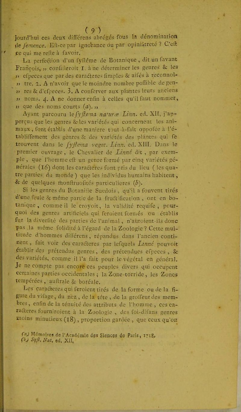jourd'hui ces deux difterens abrdgës fous la dénomination fie Jemence. E!l-ce par ignoVance du par opiniâtreté? C'eft pe qui me relie à favoir. La perfedion d'un TyRéme de Botanique , dit un favant François, » confiiîcroit I. à ne déterminer les genres & les » efpeccs que par des caraderc^ limples & ailes à reconnoî- 3> tre. 1. A n'avoir que le moindre nombre podible degen- }j res & d'efpeces. 3. A conferver aux plantes leurs anciens j» nom.*. 4, A ne donner enfin à celles qu'il faut nommer, }j que des noms courts (a), ji Ayant parcouru le fYjie'na na'urir Likn. ed. XII, j'ap- perçus que les genres & les var'étés qui concernent les ani- maux , font établis d'une manière t Jut-à-fait oppofée à l'é- tablilTeraent des genres & des variétés des plantes qui fe trouvent dans le fyjiema veget. Linn. cd. XIII. Dans le premier ouvrage, le Chevalier de Linné dit , par exem- ple, que l'homme eft un genre formé par cinq variétés gé- nérales (lé) dpnt les caractères font pris du Heu ( les qua- tre parties du monde) que les ind-'vidus humains habitent, & de quelques riionliruolités particulières (b). Si les genres du Botani(î:e Suédois , qu'il a fouvcnt tirés d'une ftule h même partie de la frud^fication , ont en bo- tanique , comme il le croyoit, la validité requife , pour- quoi deâ genres artificiels qui feroient forniés ou établis fiir la diverfité des parties de l'animal, n'auroient-ils donc pas la même folidité à l'égard de la Zoologie ? Cette mul- titude d'hommes diltérens, répandus dans l'ancien conti- nent , fait voir des caradleres par lefquels Linné pouvoit établir des prétendus genres, des prétendues efpeces , & des variétés, comme il l'a fait pour le végétal en général. Je ne compte pas encorft ces peuples divers qui occupent certaines parties occidentales ; la Zone-torride, les Zones tempérées , aulhale & boréale. Les çaraâieres qui feroient tirés de la forme ou de la fi- gure du vifage, du nez , de la tctc , de la grolTeurdes mem- bres, enfin de la ténuité des attributs de l'homme, ces ca- raderes fourniroient à la Zoologie , des foi-difans genres moins minutieux (18) , proportion gardée , que ceux qu'on Caj Mémoires de l'Académie dçs Siences de Paris, 171?. Çbj Syjl, N»t. ed. Xil,