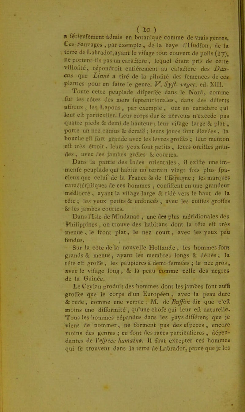 « ferleufemem admis en botanique comme de vrai? [genres. Ces Sauvages , par exemple , de la baye d'Hudfon, de la terre de Labrador,ayant le vifage tout couvert de poils (17), ne portent-ils pas un carailcre , lequel étant pris de cette villofité, répondroit entièrement au caradlere des Dau- cns que Linné a tiré de la pilolité des femcnccs de ce» plantes pour en faire le genre. V. ,Syft. veget. ed. XIII. Toute cette peuplade dilperfce dans le Nord, comme fur les côtes des mers feptentrionales, dans des dél'erts alireux , les Lapons, par exemple , ont un caraclere qui leur ell particulier. Leur corps dur & nerveux- n'excède pas quatre pieds & demi de hauteur ; leur vifage large & plat, porte un nez camus & écrafc ; leurs joues font élevées, la bouche e!l fort grande avec les lèvres greffes ; leur menton ell très étroit, leurs yeux font petits, leurs oreilles gran- des , avec des jambes grêles & courtes. Dans la partie des Indes orientales, il exille une im- mcnfe peuplade qui habite un terrain vingt fois plus ,fp(i- cieuxque celui de la France Sade l'Efpagne ; Içs marques caratftcrilHqucs de ces hommes , confillent en une grandeur médiocre , ayant la vifage large & ridé vers le haut de la tête ; les yeux petits & enfoncés , avec les cuifles grofles & les jambes courtes. Dans risle de Mindanao , une des plus méridionales des Philippines, on trouve des habitans dont la tâte eft très menue , le front plat, le nez court, avec les yeux peu fendus, Sur la côte de la nouvelle Hollande, les hommes font grands & menus, ayant les membres longs Si déliés; la téte cfl: grolTe , les paupières à demi-fermées ; le nez gros , avec le vifage long, & la peau comme celle des nègres de la Guinée. Le Ceylan produit des hommes dont les jambes font aufli grolTes que le corps d'un Européen , avec la peau dure & rude, comme une verrue : M. de Buffbn dit que c'eft moins une difformité , qu'une chofe qui leur eft naturelle. Tous les hommes répandus dans les pays différens que je viens de nommer, ne forment pas des efpeces , encore moins des genres ; ce font des races particulières , dépen- dantes de Vejpece humaine. Il faut excepter ces hommes qui fe trouvent dans la terre de Labrador, parce que je les