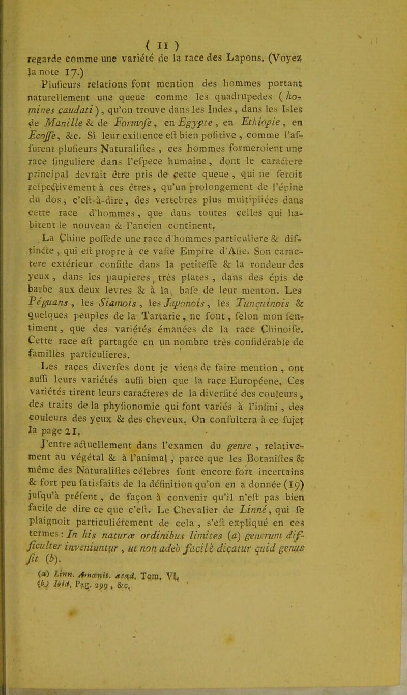 regarde comme une variété de 1^ race des Lapons. (Voyez )a note I7.) Piurieurs relations font mention des hommes portant naturellement une queue comme les quadrupèdes ( ho- miries candati ), qu'on trouve dans les Indes, dans le.s Isles de Manille h Foimofe, en Egypte, en Ethiopie, en Ecojfe, Sic. Si leur exiUence eit bien politive , comme l'af- furent plulieurs Naturalifies , ces hommes formeroient une race linguliere dans l'eipece humaine, dont le caradere principal devrait être pris de pette queue , qui ne leroit rcfpe<3;ivement à ces êtres, qu'un prolongement de l'épine du dos, c'elt-à-dire, des vertèbres plus multipliées dans cette race d'hommes, que dans toutes celles qui ha- bitent le nouveau 6c l'ancien continent, La Chine polTcde une race d'hommes particulière & dif- tindle , qui eit propre à ce vafte Empire d'Ali'-'- Son carac- tère extérieur confilie dans la petitelTe & la rondeur des yeux, dans les paupières _ très plates , dans des épis de barbe aux deux lèvres & à la^ baie de leur menton. Les Pe'guans , les Siamois , les Japonois, les Timcuinois & quelques peuples de la Tartarie, ne font, félon mon fcur timent, que des variétés émanées de la race Chinoife. Cette race eft partagée en un nombre très conlidérabie de familles particulières. Les races diverfes dont je viens de faire mention , ont aufli leurs variétés aufli bien que la race puropéene^ Ces variétés tirent leurs caradteres de la diveriité des couleurs, des traits de la phylionomie qui font variés à l'infini , des couleurs des yeux & des cheveux, On confultera à ce fujeç la page ai. J'entre aduellement dans l'examen du genre , relative- ment au végétal & à l'animal, parce que les Botaniiies & même des Naturalilics célèbres font encore fort incertains & fort peu fati.-faits de la définition qu'on en a donnée (le;) jufqu'à préfent, de façon à convenir qu'il n'cil pas bien facile de dire ce que c'ell. Le Chevalier de Linné, qui fe plaignoit particulièrement de cela , s'eîl expliqué en ces termes : In his naturce ordinibus limites (à) generunt di^- ficulter invmiunnir , ut non adeh fucilè dlçatur çuid genus fa (b). (a) Lhm. Amœnit. /tead. Tarn. Vif< {bj Uid. Pau. , &c.
