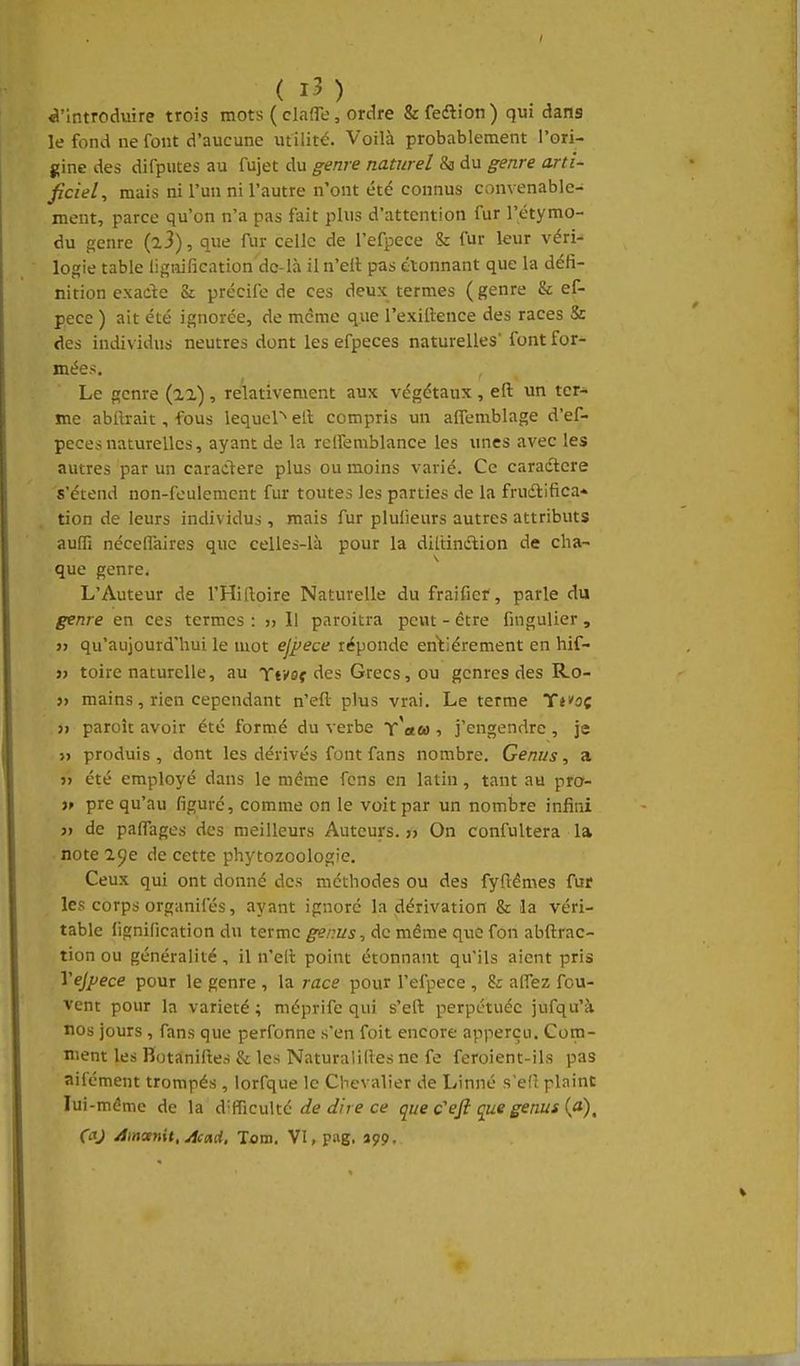 «l'introduire trois mots ( clafle, ordre &fe(ftion) qui dans le fond ne font d'aucune utilité. Voilà probablement l'ori- gine des difputes au fujet du genre naturel & du genre arti- ficiel, mais ni l'un ni l'autre n'ont été connus convenable- ment, parce qu'on n'a pas fait plus d'attention fur l'étymo- du genre (a3), que fur celle de l'efpece & fur leur véri- logie table lignification dc-là il n'eil pas étonnant que la défi- nition exade & précife de ces deux termes ( genre & ef- pece ) ait été ignorée, de même que l'exillence des races & des individus neutres dont les efpeces naturelles' font for- mées. Le genre (22), relativement aux végétaux , efl: un ter* me abftrait, fous lequel'^ eft compris un affemblage d'ef- pecesnaturelles, ayant de la relfemblance les unes avec les autres par un caractère plus ou moins varié. Ce caractère s'étend non-feulement fur toutes les parties de la frudtifica* tion de leurs individus , mais fur plufieurs autres attributs auffi nécelfaires que celles-là pour la diltinclion de cha- que genre, L'Auteur de l'Hiiloire Naturelle du fraifiei', parle du genre en ces termes : » Il paroitra peut - être fingulier , j> qu'aujourd'hui le mot ejpece réponde entiérement en hif- » toire naturelle, au Ttvof des Grecs, ou genres des Ro- j> mains, rien cependant n'eft plus vrai. Le terme Ti'oç }» paroît avoir été formé du verbe t'«û) , j'engendre , je j> produis , dont les dérivés font fans nombre. Genus, a j) été employé dans le même fcns en latin, tant au pra- )f pre qu'au figuré, comme on le voit par un nombre infini )f de pafll'ages des meilleurs Auteurs.» On confultera la note 29e de cette phytozoologie. Ceux qui ont donné des méthodes ou des fyfl:êmes fur les corps organifés, ayant ignoré la dérivation & la véri- table lignification du terme genus, de même que fon abftrac- tion ou généralité , il n'eit point étonnant qu'ils aient pris Yejpece pour le genre , la race pour l'efpece , 8r alTez fou- vent pour la variété ; méprife qui s'eft perpétuée jufqu'à nos jours, fans que perfonne s'en foit encore apperçu. Coin- nient les Bota;nifl;es & les Naturaîides ne fe feroient-ils pas aifément trompés , lorfque le Chevalier de Linné s'efî plaint lui-même de la à'^icuXx.é de dire ce que c''efi cjus genus (a)^ (aj jSmanit.Acad, lova. VI, pag. açp.