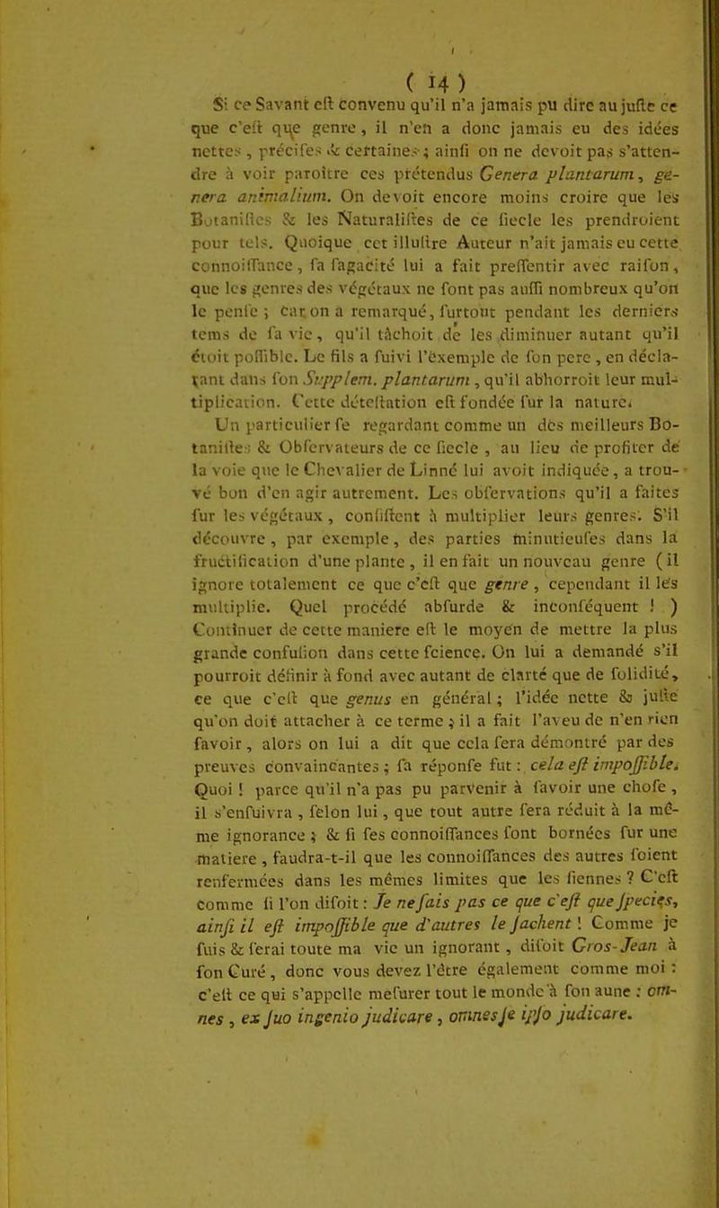 S; ce Savant cft convenu qu'il n'a jamais pu dire au juflc ce que c'ait q\\e genre, il n'en a donc jamais eu des idées nettes, précifes >k certaines ; ainfi on ne dcvoit pas s'atten- dre à voir paroitre ces prétendus Gênera plantarum, gê- nera animalium. On devoit encore moins croire que les Botaniflcs & les Naturalises de ce fiecle les prendroient pour tels. Quoique cet illulire Auteur n'ait jamais eu cette connoilTatice, fa fagacité lui a t'ait preffentir avec raifon, que les genres des végétaux ne font pas aufli nombreux qu'oH le pcnfc ; Car.on a remarqué, furtout pendant les dernier.N- tcms de fa vie, qu'il tàchoit de les diminuer autant qu'il éioit polfiblc. Le fils a fuivi l'ëxemple de fon père , en décla- rant dans fon Srpplem. plantaruni, qu'il abhorroit leur mul- tiplication. Cette détedation eft fondée fur la nature* Un particulier fe regardant comme un dés meilleurs Bo- tanille-: & Obfcrvateurs de ce fiecIe , au lieu de profiter de la voie que le ChcA alier de Linné lui avoit indiquée, a trou- vé bon d'en agir autrement. Les observations qu'il a faites fur les végétaux , conliftent à multiplier leurs genres: S'il découvre, par exemple, des parties tninutieufes dans la fructification d'une plante, il en fait un nouveau genre (il ignore totalement ce que c'cfl: que genre , cependant il l«ïs multiplie. Quel procédé abfurde & inconféquent i ) Continuer de cette manière eft le moyen de mettre la plus grande confuiion dans cette fcience. On lui a demandé s'il pourroit définir h fond avec autant de clarté que de folidité, ce que c'cll que genus en général ; l'idée nette 8s julle qu'on doit attacher à ce terme j il a fait l'aveu de n'en rien favoir, alors on lui a dit que cela fera démontré par des preuves convaincantes ; fa réponfe fut : cela eft impoJJibUi Quoi ! parce qu'il n'a pas pu parvenir à favoir une chofe , il s'enfuivra , félon lui, que tout autre fera réduit à la mê- me ignorance 5 & fi fes eonnoiffances font bornées fur une matière , faudra-t-il que les eonnoiffances des autres foient renfermées dans les mêmes limites que les licnnes ? G'eft comme fi l'on difoit : Je ne fais pas ce (jue ceft guejpeci^s, ainfiil eft impoftible que d'autres le Jachent \ Comme je fuis 8i ferai toute ma vie un ignorant, difoit Gros-Jean à fon Curé, donc vous devez l'être également comme moi : c'elt ce qui s'appelle mefurer tout le monde à fon aune : om- nes , ex juo ingenio judkare, ormesipjo judicare.