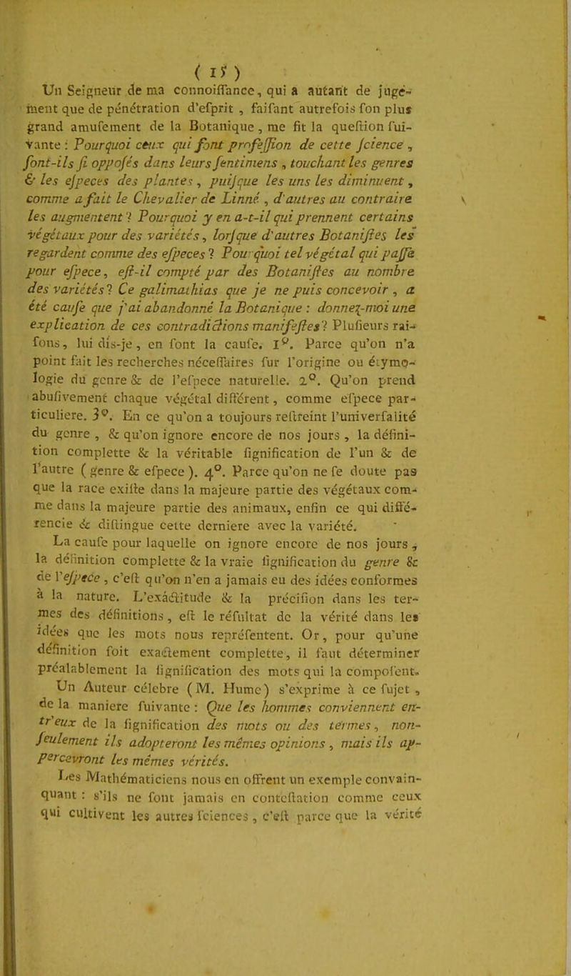 ( Ij) Un Seigneur de ma connoiflance, qui a autant de juge- ment que de pénétration d'efprit , faifant autrefois fon plus grand amufement de la Botanique, me fit la queflion fui- vante : Pourquoi céiix qui font prnfejfion de cette Jcience ^ font-ils fi oppojés dans leurs fentiniens , touchant les genres & les ejpeces des planter, puijçue les uns les diminuent, comme a fait le Chevalier de Linné , d'autres au contraire les augmententPourquoi y en a-t-il qui prennent certains végétaux pour des variétés, lorjque d'autres Botanifies les regardent comme des efpeces V Pou quoi tel végétal qui pajfe pour ejpece, efi-il compté par des Botanifies au nombre des variétés) Ce galimathias que je ne puis concevoir , a. été confie que j'ai abandonné la Botanique : donnez-moi une explication de ces contradictions manifeftes'l Plufieurs rai-> fous, lui dis-je, en font la caufe. I**. Parce qu'on n'a point fait les recherches néceffaires fur l'origine ou étymo- logie du genre & de l'efoece naturelle. 1°. Qu'on prend ■ abufivement chaque végétal différent, comme efpece par- ticulière. 3^. En ce qu'on a toujours reftreint l'urriverfalité du genre , & qu'on ignore encore de nos jours , la défini- tion complette & la véritable fignification de l'un & de l'autre ( genre & efpece ). 4°. Parce qu'on ne fe doute pas que la race exilte dans la majeure partie des végétaux com- me dans la majeure partie des animaux, enfin ce qui diffé- rencie à diftingue cette dernière avec la variété. La caufe pour laquelle on ignore encore de nos jours , la définition complette & la vraie fignification du genre & de Vejptce , c'efl: qu'on n'en a jamais eu des idées conformes à la nature. L'exâditude & la précifion dans les ter- mes des définitions, efi: le réfiiltat de la vérité dans le« idées que les mots nous repréfentent. Or, pour qu'une définition foit exactement complette, il faut déterminer préalablement la fignification des mots qui la compolcnt. Un Auteur célèbre (M. Hume) s'exprime à ce fujet , de la manière fuivantc : Que les liommes conviennent en- tr'eux de la fignification des mots ou des termes^ non- feulement ils adopteront les mêmes opinions , mais ils ap- percevront les mêmes vérités. I/es Mathématiciens nous en offrent un exemple convain- quant : s'ils ne font jamais en contcllation comme ceux q«i cultivent les autres fciences, c'efl parce que la vérité