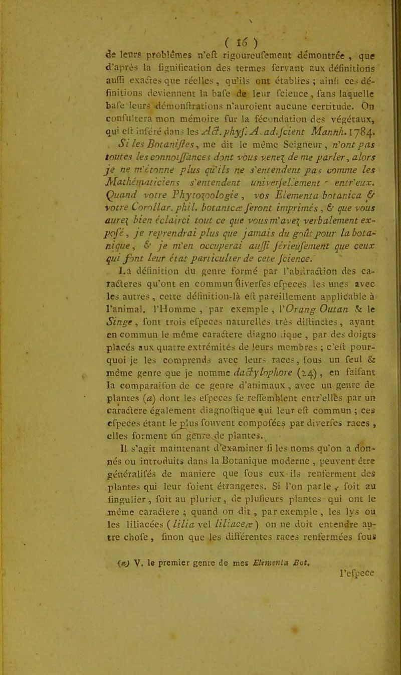 de leurs problèmes n'efl; rigoureufemciit démontrdie , que d'après la figniiication des termes fervant aux définitions auffi exaâe.sque réelles, qu'ils ont établies; ainli ce,-dé- finitions deviennent la bafe de leur fcieuce, fans laquelle baCe leurs <lémonftrations n'auroient aucune certitude. On confiiltera mon mémoire fur la fécomlation des végétaux, qui elt inférédan.^ les Aâ.phyj'.A.ad.jcient Mannh.lJ^/[. Si les Bntaniftes, me dit le même Seigneur, n'ont pas toutes lesconnoijfhncei dmt vous vene{ de me parler, alors je ne m'ctnnne plus qu'ils ne s'entendent pas comme les Mi^tlicrfi'iticiens s'entendent univerjel.'ement ' entr'eux. Quand votre Phyro^oologie , vos Elementa botanica & votre Cnrnllar. phil. botanictv feront imprimes , 6 que vous aurei bien éclairci tout ce que vousm'avei verbalement ex- pofé, je reprendrai plus que jamais du g^ilcpour la bota- nique, &' je m'en occuperai aujji Jérieufement que ceux qui f'ynt leur état particulier de cete Jcience. La définition du genre formé par l'abiiraclion des ca- ladleres qu'ont en commun âiverfes cfpeces les unes avec les autres, cette définition-là ell pareillement applicable à l'animal. l'Homme , par exemple , VOrang Outan h le Singe, font trois efpeces naturelles très dillinctes, ayant en commun le même caradtere diagno Jque , par des doigts placés aux quatre extrémités de leurs membres ; c'eil pour- quoi je les comprends avec leurs races, (ous un feul & itidme genre que je nomme daclylopliore (14) , en faifant la comparaifon de ce genre d'animaux, avec un genre de plantes (a) dont les efpeces fe refTemhicnt entr'ellès par un caraclere également diagnollique ^ui leur cil commun ; ces efpeces étant lejjîus fouvent compofées par diverfes races , elles forment un genrs de plantes. Il s'agit maintenant d^xaminer fi les noms qu'on a don- nés ou introduits dans la Botanique moderne , peuvent être généralifés de manière que fous eux ils renferment des plantes qui leur foient étrangères. Si l'on parle y foit au lingulier, foit au pluricr, de plufieurs plantes qui ont le même caradtere ; quand on dit, par exemple, les lys ou les liliacées {liliaxcl liliaceee) on ne doit entendre au- tre choie, fmon que }es ilifterentes races renfermées fous <#j V. le premier genre de mes Elmstiia Bot, l'efpece