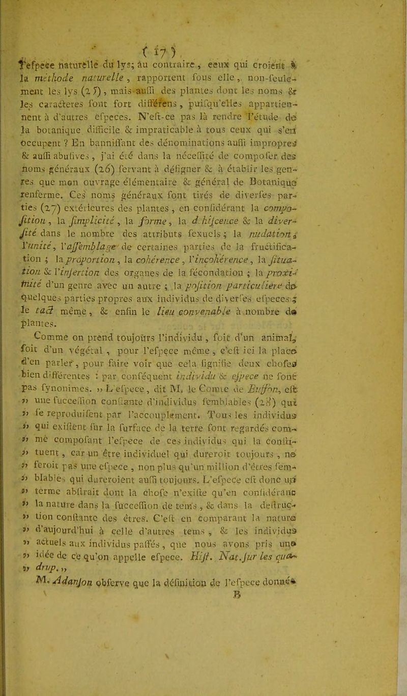 Tefpece naturdlé âà lys; au contraire , ceux qui croient il- la méthode naturelle , rapportent fous elle,, non-leule- meiit les lys (l T), mais auni des plantes dont le:j noms &! les caradteres l'ont fort dilïéfens, jpuirqu'elies appartien- nent à d'autres efpeces. N'eft-ce pas là rendre i'émde de la botanique difficile & impraticable à tous ceux qui s'en Occupent ? En bannilTant des dénominations aufli impropres & aulfi abulives, j'ai été dans la néceUité de compofer. des noms »énéraux (16) fervant à défifçner & à établir les gen- res que mon ouvrage élémentaire & général de Botanique renferme. Ces noms généraux font tirés de diverfes par- ties extérieures des plantes, en confidérant la comyo- Jîtion, la fimplicité ^ la forme., la dJiijcence & la diver- ^ùe dans le nombre des attributs fexucls ; la tutdatiorii Vunité, Vajfemblage de certaines parties de la fructifica- tion ; la prû}>onion, la cohérer.ce, Vincohérencela jitua- iion tk Yinjertion des organes de la fécondation ; la proxi-i' triité d'un genre avèc un autre ; la pnjition particulière de. tiuelques parties propres aux individus de diverTes efpeces ; le taâ mènae, & enfin le lieu convenable à nombre d« plantes. Comme on prend toujoiirs l'individu, fuit d*un animalj, foit d'un végétal , pour l'efpece même, c'cft ici la place d'en parler, pour fiiire voir que cela lignifie deux chofe0 bien diftérentes : par conféquent individu & espèce ne font pas fynonimes. >» L efpece, dit IVL le Gomie de Bvff'^n, eit « une fucceJion conQaTite d'individus Icmblables (iH) qui »■> fe reproduifent par l'aecouplsment. Tous les individu» .»> qui exilient fur la furf;icc de la terre font regardés com- »> nié compofant l'efrece de ces individus qui la conlli-' .» tuent, car un être individuel qui dureroit toujours , n& 5» feroit pas une efpece , non plus qu'un million d'êtres fem- 3> blabie-, qui dureroient aufa toujours. L'efpece cft donc uji «> terme abllrait dont la chofe n'exil'te qu'en confidéianc »> la nature dans la fuccelfion de tems , & da-ns la delîruç- » lion conlbmtc des êtres. C'ell en comparant la nature »> d'aujourd'hui à celle d'autres tems , & les individus » actuels aux individus palîés , que nous avons pris un» ?> idée de ç'e qu'on appelle efpece. Hiji. Nat.Jur les quOr. » dn/p. „ M. Adanjoa Qbferve qye la définitiou de l'efpece donaé*