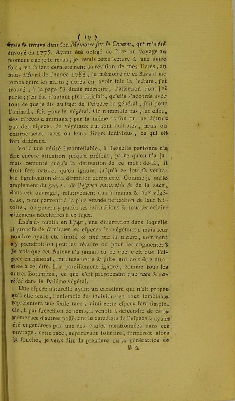 ( î9 >, ^ ♦raîè tt ttouvtf dans fon Mémoire fur h Coueôu, qui m*a éti «nvoyé en lyyT. Ayant été obligé de fiiire un voyage au ftioment que je le re^Hs , je remis cette ledîure à une aiitfo fois ; en faifant dernièrement la révifion de mes livres, au mois d'Avril de l'année 1788 , le mémoire de ce Savant mè romba entre les mains ; après eh avoir fait la leâ:ure,j'at trouvé , à la page 5l dudit mémoire, l'alTertiort dont j'ai parlé ; j'en fus d'autant plus latisfait, qu elle s'accorde avec tout ce que je dis au fujet de refpece en général, foit pour l'animal, foit pour le végétal. On n'immole pas , en cflct , ëes efpeccs d'animaux ; par la même raifon on ne détruit pas des efpecei de végétaux qui font nuiUbles ,^ mais oii extirpe leiu-s races ou leurs divers individus , ce qui eft fort di fièrent. Voilà une vérité inconteftàblc, à lat^uelle perfonne n'î^ fait encore attention jufqu'à préferit, parce qu'on n'a j'a- , mais remonté jufqu'à la dérivation de ce mot : de-là, il étoit fort naturel qu'on ignorât jufqu'à ce jour fa vérita- ble lignification & fa définition completre. Comme je pari© amplement du genre , de Vefpece naturelle & de la racé, ^ans cet ouvrage , relativement aux animaux & aux végé- taux , pour parvenir à la plus grande perfection de leur hif- toirc , on pourra y puifer les initruélions & tous les éclair-' «ilfemens nécelfai'res à ce fujet. Ludwig 'çxxWux eniy40,ime differtation dans laquelle^ îl propofa de diminuer les efpeces des végétaux ; mais leur nombre ayant été limité & f5xé parla nature, comment «*y prendroit^on pour les réduire ou pour les augmenter S Je vois que cet Auteur n'a jamais fu ce que c'eft que l'ef- pece en général, ni l'idée nette & julte qui doit être atta- chée à cet être. Il a pareillement ignoré, comme tous lea autres Botanilles,, ce que c'elt proprement que race 'iiva- rieVe dans le fyliéme végétal, Une efpecE naturelle ayant un cara-flerû qui n'cft propi» qu'à elle feule , l'enfemble de.- individus en tout iemblabl» Tcpréfentcra une foule race , ainii cette efpecs fera limple. Or, ii par fuccelfion de tems, il venoit à deicendre de cett» même race d'autres polfédant le caractcro de l'elpecc & ayanc été engendrées par une des ciuiles mentionnées dans cet ouvrage, cette race, auparavant folitaire , formcroit alors la fouche, je veux dire la première ou la génératrice de