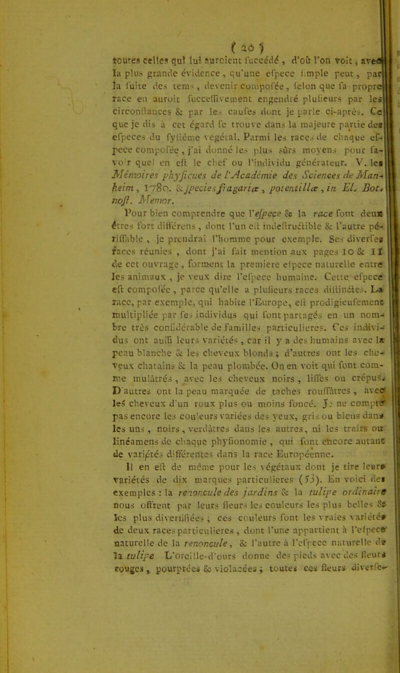 toutes celles qui lui suroient fuccéd^ , d'où l'on voit, ave<a la plus grande évidence, qu'une efpecc impie peut, par| la fuite des tem-^, devenir couipolée, (elon que fa propre race en auruit fuccelFivement engendré plulicurs par les] circonliances & par les caufes dunt je parle ci-après. Ce| que je dis à cet égard le trouve dans la majeure partie detl efpeces du fyficme A égcial. Parmi les race.-; de chaque cl-* pece compofée , j'ai donné les plus fûrs moyens pour fa- vo'r quel en eft le cl^ef ou l'individu générateur. V. le* Mémoires phyjiates de l'Académie des Sciences de Man-> fieim, 1780. jpeciesfi agaricr , potentillte , in El. Bot^ nojl. Menior. Pour bien comprendre que Vejpece & la race font deu* êtres fort diftcrens, dont l'un cit indeitrudlible & l'autre pé- rill'able , je prendrai l'homme pour exemple. Ses diverfes faces réunies , dont j'ai fait mention aux pages lo & II de cet ouvrage, forment la première elpcce naturelle entre les animaux , je veux dire rcfpece humaine. Cette, efpcce eft compofée, parce qu'elle a plulieurs races diilindtes. L» race, par exemple, qui habite l'Europe, ell prodigieufcmcnc multipliée par fei individus qui font partagés en un nom-' bre très conlidcrable de familles particulières. Ces indivi-» dus ont auîfi leurs variétés , car il y a des humains avec le peau blanche 3i les cheveux blonds ; d'autres ont les che- veux châtains & la peau plombée. On en voit qui font com- me mulàtrés , avec les cheveux noirs , liflcs ou crépus* D'autres ont la peau marquée de taches rouffàtrcs, avetf leâ cheveux d'un roux plus ou moins foncé. }: ne compttf pas encore les couleurs variées des yeux, gris ou bleus dana les uns, noirs, verdùtrcs dans les autres, ni les traits ou' linéamens de chaque phyfionomie , qui font encore autant de variétés diftererttes dans la race Européenne. Il en ert de même pour les végétaux dont je tire leur» variétés de dix marques particulières (îi). En voici des exemples : la renor.cule des jardins vi la tulipe ordinaire ûous offrent par leurs Heurs les couleurs les plus belles St ks plus diveriiliées ; ces couleurs font les vraies variété» de deux races particulières , dont l'une appartient à l'elpece' naturelle de la renoncule, 8c l'autre ii rcfpece naturelle d» \z tulipe L'orcille-d'ours donne des pieds avec des fleuri fovges , pourprées & violacées i toutes ces fleurs divcTrc-