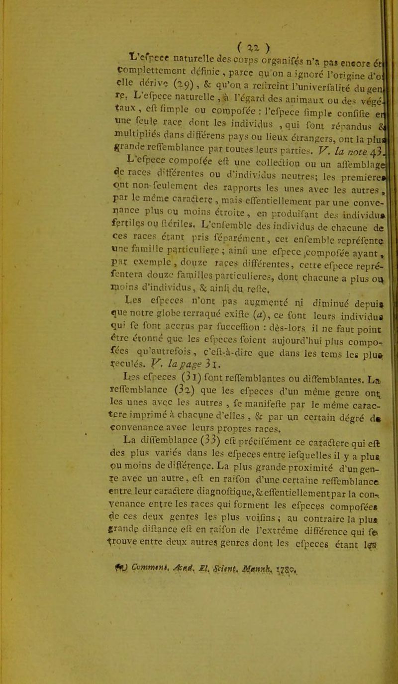 ( ^^ ) T^'cfrece naturelle des corps organifés n'a pas encore ét çomplettcnient dçfinie , parce qu on a ignore l'origine d'o die dérive (a9), & qu'on a rclrreint runiverfalité dugen rp, L'efpeçe naturelle , « l'égard des animaux ou de^ vé<ré taux, eftiimplc ou composée : l'cfpece fimple confi(ieet, wne feulç race dont les individus , qui font ré-^andus « multipliés dans diftërens pays ou lieux étrangers, ont la plu« grande rcITemblance par toutes leurs parties. F. la note 43. L'cfpecc compolée ell une collection ou un aai-mblagc do races d'rtérentes ou d'individus neutres; les première» ont non-feulement des rapports les unes avec les autres, par le même caraflcrç, mais effentiellement par une conve- nance plus eu moins étroite, en produifinnt de,-; uidividu* fprt'Ifîsou (icrilcï, L'cnlemblc des individus de chacune de ces races étant pris réparément, cet enfembic rcprélente «ne famille p:irticulierc ; ainfi une efpece .compofée ayant, par exemple , douze races différentes, cette efpece repré- fcntera douze familles particulières, dont chacune a plus on moins d'individus, S: ainUdu. refîc. Les efpcccs n'ont pas augmenté ni diminué depui» que notre globe terraqué exifte (a), ce font leurs individus qui fe font accrus par fucceffion : dès-lors il ne faut point ^tre étonné que les efpcccs foicnt aujourd'hui plus compo- fées qu'autrefois, c'eft^à-^lirc que dans les tcms les pluit tcculés. y. la f âge il. I^?s cfpeces (3l) font reOemblantes ou diffemblantes, La> reffembl ance (33-) que les cfpeces d'un même genre ont^ les unes avec les autres , fc manifefle par le même carac- tère imprimé à chacune d'elles , par un certain dégré d« convenance avec leurs propres races. La diffemblapce (33) eft précifément ce carailerc qui eft des plus variés dans les efpeccs entre iefquelles il y a plu* çu moins de dijl'érençe. La plus grande proximité d'ungen- çe avec un autre, eft en raifon d'imc certaine reffcmblance entre leur curaétcre diagnoftique,&c(rcntiellementpar la con- venance entre les races qui ferment les efpeces compofées de ces deux genres Içs plus vcifins ; au contraire la plu» frande diftance eli en raifon de l'extrcme difiercncc qui f© trouve entre deux autres genres dont les efpeccs étant l«s fn) Contmini. A:aét. £i. Scitnt. Munnh^ ^78P*