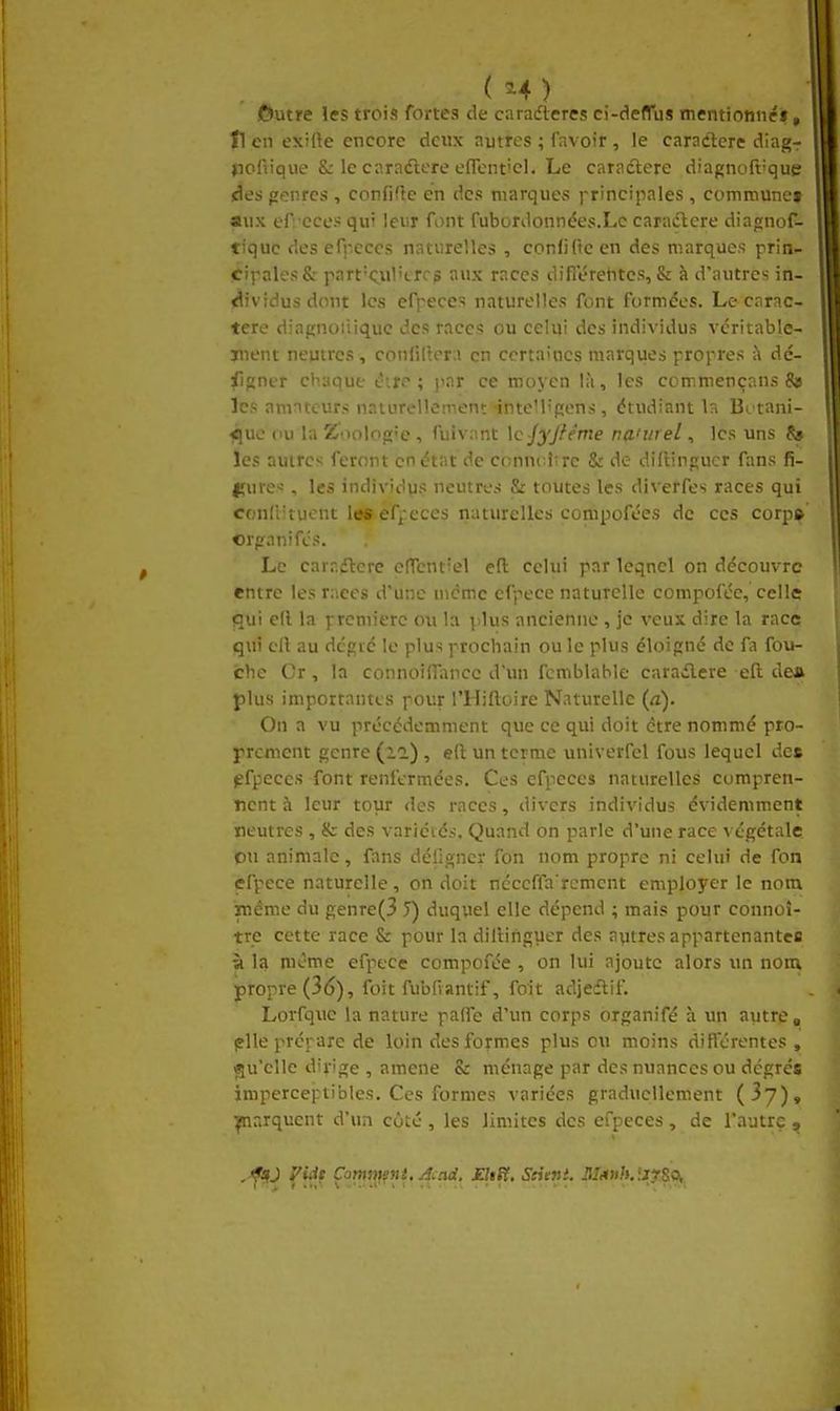 (H) jftutre les trois fortes de carafteres ci-deflus mentionnéif, Il en exifte encore deux autres ; favoir , le caradterc diagr jiofvique &: le cnradlere efTent'cl. Le caractère diagnoft^que des genres , confifle en des marques ]-rincipales , commune» aux efreccs qui leur font fubordonnées.Le caractère diagnof- tiquc des cfrcccs naturelles , confifteen des marques prin- cipales 8r part'Oil't-rc? aux races dinerentcs, & à d'autres in- dividus dont les efpeces naturelles font formées. Le carac- tère diapnoiiiquc des races ou celui des individus vcritable- juent neutres, confidera en certaines marques propres k dé- fîgner chaque ^irc ; jiar ce moyen là, les com.mençans 8» les amateurs naturellement -inteMipens, étudiant la Bi tani- flue (lu la Zoolope, fuivant \c-jyftéme na'wel, les uns 8» les autres feront en état de conncîîrc & de diflinpiier fans fi- fjures , les individus neutres S: toutes les diverfes races qui conllituont les efjtcces naturelles compofées de ces corp» Crpranifcs. Le caradtcre cITenf'el efl: celui par leqnel on découvre entre les r;iecs d'une uicmc efpece naturelle compofée, celle gui c(l la première ou la plus ancienne , je veux dire la race qui cit au dégié le plus prochain ou le plus éloigné de fa fou- che Cr, la connoifnince d'un fcmblable carailere ell dea plus importantes pour l'Hiftoire Naturelle (a). On a vu précédemment que ce qui doit être nommé pro- prement genre (la) , ell un terme univerfel fous lequel des pfpeccs font renfermées. Ces efpeces naturelles compren- nent à leur tour des races, divers individus évidemment neutres , & des variétés. Quand on parle d'une race ^ égétale OU animale, fans déiîgncv fon nom propre ni celui de fon efpece naturelle, on doit ncccffa'rcmcnt employer le nom iTîéme du genre(3 î) duquel elle dépend ; mais pour connoî- tre cette race & pour la diilinguer des autres appartenantes à la même efpece compofée , on lui ajoute alors un nom propre (36), foit fubfiantif, foit adjedtif. Lorfque la nature paffe d'un corps organifé à un autre ^ plie prépare de loin des formes plus ou moins différentes, «[u'cllc dirige , amené & ménage par des nuances ou degrés imperceptibles. Ces formes variées graduellement (jy), parquent d'un côté , les limites des efpeces, de l'autre , , f^J Viàt Çammnt. Acad, EltH, Seiint. Jl/ituft. îijrSo,