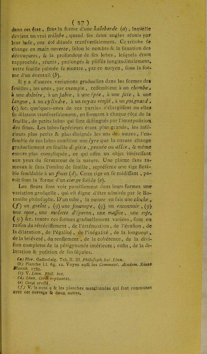 ( 47) dans cet étiit, fous ]a forme d'une haleharde (a) , laquelle (levient un vrai ïriVoie , quand fes deux angles réunis par Jeur t»fe , ont été dilatés tranfverlalement. Ce trilobé fe change en main ouverte, félon le nombre & la iituation des flécûupures, & la profondeur de fes lobes, lel'quels étant rapprochés , réunis , prolongés & pliffés longitudinalement, cette feuille palmée fe montre , par ce moyen, fous la for- me d'un éventai! {b). Il y a d'autres variations graduelles dans les formes de» feuilles ; les unes , par exemple , relfembleut à un rhombe , à une doloire, à un jabi e, à une '^pée , à une Jcie , à une langue , à un cylindre, à un tuyau renflé , à un poignard, (c) &c. quelques-unes de ces parties s'élargilfent ou ellea fe dilatent tranfverfalement, en formant à chaque côte de la feu'Ue, de petits lobe-; qui font dillbgués par l'interpolitioa «les finus. Les lobesfupérieurs étant plus grands, les infé- rieurs plus petits & plus élois;nés les uns de^ autres, l'en- femble de ces lobes conllitue une/yre que la nature change graduellement en feuille digitce , pennée ou ailde, vk même encore plus compliquée, ce qui offre un objet intéreifaat aux yeux du fcrutateur de la nature. Une plante fans ta-, meaux & fans l'ombre de feuille , repréfente une tige flexi- ble femblable à \injbuet (i), Cette tige en fe roidiffant, pa- loîtfous la forme d'un cierge folide (e). Les fleurs font voir pareillement dans leurs formes une variation graduelle , qui eft digne d'être admirée par le Bo- tanille philofophe. D'un tube , la nature en fait une cloche , (f) un grelot, (9) une Joucoiipe, (^■) un entonnoir une roue, une nvilette d'cperon, une majfuç, une roje^ ( 9 ) &c. toutes ces formes graduellement variées , font en laifon du rétréciflemcnt , de l'atténuation, de l'évafion , de la dilatation , de l'égalité , de l'inégalité , de la longueur, de la brièveté, du renflement, de la cohérence, de la divi- fion çomplettede la périgynandc intérieure ; enfin, de la di- latation & polition de fes fepales. ftjFlor. Gallo-belg. Tab. H. \U. Philofoph.bot. Linn. ibj Planche Ll. fig. la. Voyez a^IT» les Comment. Acaietn. Scitnt iJamih. 1789. f£j V. Lhin. Phil. hot. (àj linn. Cerh n^ytantes, (») Certi ereSfi. ifj V. la note' 9 & les planches mentionnées qui font couimune» «vec cet ounage Su deu;^ autres.