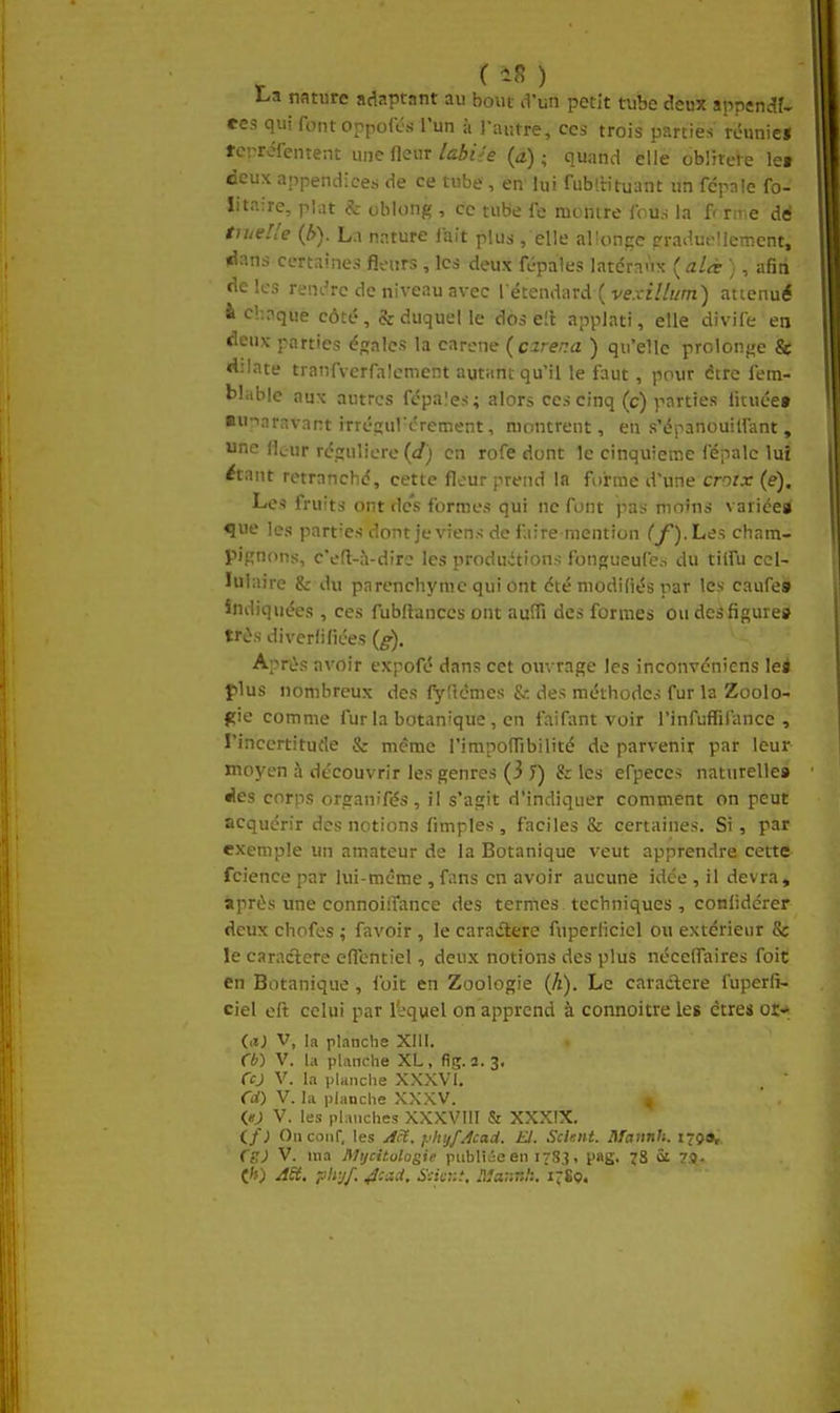 La nature adaptant au bout d'un petit tube deux appeiKîf. ces qui font oppoCcs l'un à l'autre, ces trois parties réunie* tcrrôfentent une lleur/aijVe (a); quand elle oblitère let deux appendices de ce tube, en lui fubtrituant un fcpnle fo- litaire, plat 5: oblong , ce tube fe montre fous la fr rme dé truelle (b). L:i nnture lait plus , elle allonge praduellement, ^ans certaines fleurs, les deux fépales latdrnùs- {alà ), afin clctcs réméré de niveau avec l'étendard ( vexz7/Km) atténué i choque côté, & duquel le dos eil applati, elle diviie en deux parties é;;alcs la carene {czrena ) qu'elle prolonu;e & «dilate tranfverralcment autant qu'il le faut, pour être fem- blable aux autres fépa!es; alors ces cinq (c) parties lituéet •uiarnvant irré^urcrement, montrent, eu s'épanouilfant , une H^iir régulière {d) en rofe dont le cinquième fépalc luî ^tant retranché, cette flour prend la forme d'une croix (é). Les fruits ont <lc's formes qui ne font pas moins varice* que les parties dont je viens de faire-mention C^).Les cham- pignons, c'efl-à-dirc les prodiidtions fongueule.s du tilfu cel- lulaire & du parenchyme qui ont été modifiés par les caufes indiquées , ces fubftances ont auffi des formes ou des figure» très diverfifiées {g). Après avoir expofé dans cet ouvrage les inconvéniens lel plus nombreux des fynèmes & des méthodes fur la Zoolo- gie comme fur la botanique, en faifant voir l'infuifinince , l'incertitude & même rimpolfibilité de parvenir par leur moyen à découvrir les genres (3 5) & les efpeces naturelle» rfes corps orgamTés , il s'agit d'indiquer comment on peut acquérir des notions fimples, faciles & certaines. Si, par exemple un amateur de la Botanique veut apprendre cette fcience par lui-même, fans en avoir aucune idée , il devra, après une connoiiTance des termes techniques , confidérer deux chofes ; favoir , le caradlere fuperficiel ou extérieur Se le caractère eflentiel, deux notions des plus nécefTaires foit en Botanique , l'oit en Zoologie (h). Le caraclere fuperfi- ciel eft celui par l'eqviel on apprend à connoitre les être* ot* (.ij V, la planche XIII. Ch) V. la planche XL, fig. a. 3. Ccj V. la planche XXXVI. Cd) V. la planche XXXV. («r; V. les phuiches XXXVIII & XXXIX. (/; Onconf, les jtcï. j.'hyfAcad. El. Scient. Mannh. 179a,. CS) V. ma Mijcitulogie piibruie en 1783, pag, 78 5: 73. (fc) ASt. 'pivjf. 4'.id. S:k::t. lilaimh. 1789.