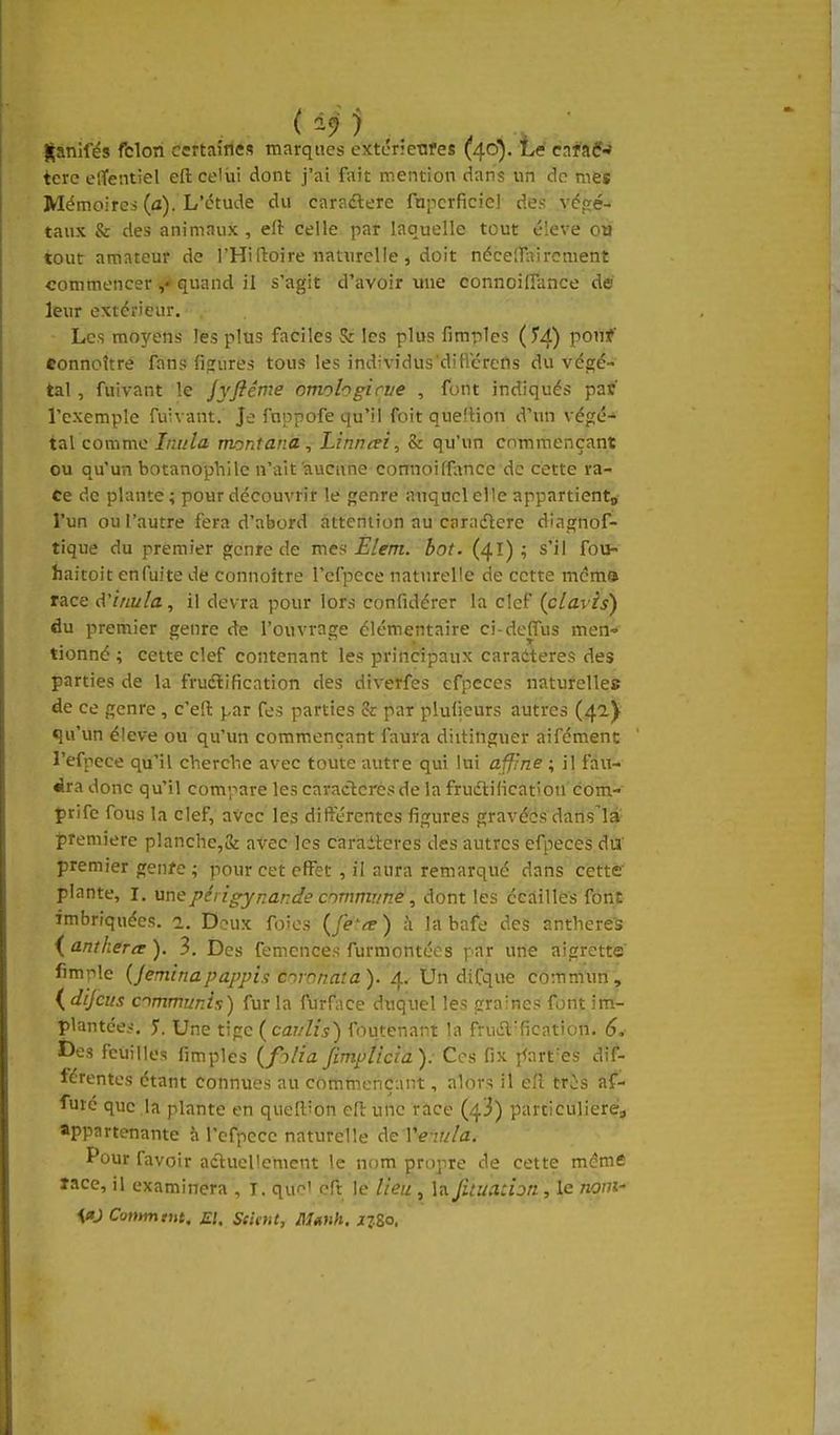 {(anifés fclori Certaifies marques extcrietires (40). Le cafaf-» terc elTentiel eft celui dont j'ai fait mention dans un de mes Mémoires (a). L'étude du caradlere fupcrficiel des végé- taux & des animaux , eft celle par laquelle tout é!eve ou tout amateur de l'Hi ftoire naturelle, doit néce[Tairomenî commencer quand il s'agit d'avoir une connoitTance dé leur extérieur. Les moyens les plus faciles & les plus fimpics (^4) ponf eonnoîtré fans figures tous les individus'difliérefis du végé- tal , fuivant le jyflême omohgirve , font indiqués par l'exemple fuivant. Je fnppofe qu'il foit quefiion d'un végé- tal comme Inula montanà, Linnai, & qu'un commençant ou qu'un botanophile n'ait'aucune comioiffancc de cette ra- ce de plante; pour découvrir le genre auquel elle appartiento l'un ou l'autre fera d'abord attention au caradlere dingnof- tique du premier g;cnre de mes Elem. bot. (41) ; s'il fou- haitoit enfuite de connoître l'cfpece naturelle de cette mcm® race d'inuia, il devra pour lors confidérer la clef (clavts) du premier genre de l'ouvrage élémentaire ci-dcffus men- tionné ; cette clef contenant les principaux caratteres des parties de la fruélification des diverfes efpeces naturelles de ce genre , c'eft par fes parties & par plufieurs autres (42) qu'un élevé ou qu'un commençant faura diitinguer aifément l'efpcce qu'il cherche avec toute autre qui lui affine ; il fau- dra donc qu'il compare les caractères de la frudilicatiou com- Çrife fous la clef, avec les différentes figures gravéés datisl» première planche,& avec les caraiteres des autres efpeces du' premier gen/e ; pour cet effet , il aura remarqué dans cette plante, l. une périgynande commune, dont les écaillés font imbriquées. 2. Deux foies à la bafe des anthere-s {,antheree), 3. Des femences furmontces par une aigrette fimple {jeminapappis coronaîa). 4. Un difque commun, ( dijcus ommunix) fur la furface duquel les graines font im- plantée.-!. 5. Une tige (car/lis) foutenant la fruiEl'fîcation. 6, Des feuilles fimples (f)/iafimplicia). Ces fix ffart-es dif- férentes étant connues au commençant, alors il eft tris af- fûté que la plante en queftion eft une race (43) particulières appartenante à refpccc naturelle AeVe iula, Pour favoir actuellement le nom propre de cette même îace, il examinera , T. que' eft le lieu , la fituadon, le 720m- W Conymtnt. El. Seient, Manh. xz&o.