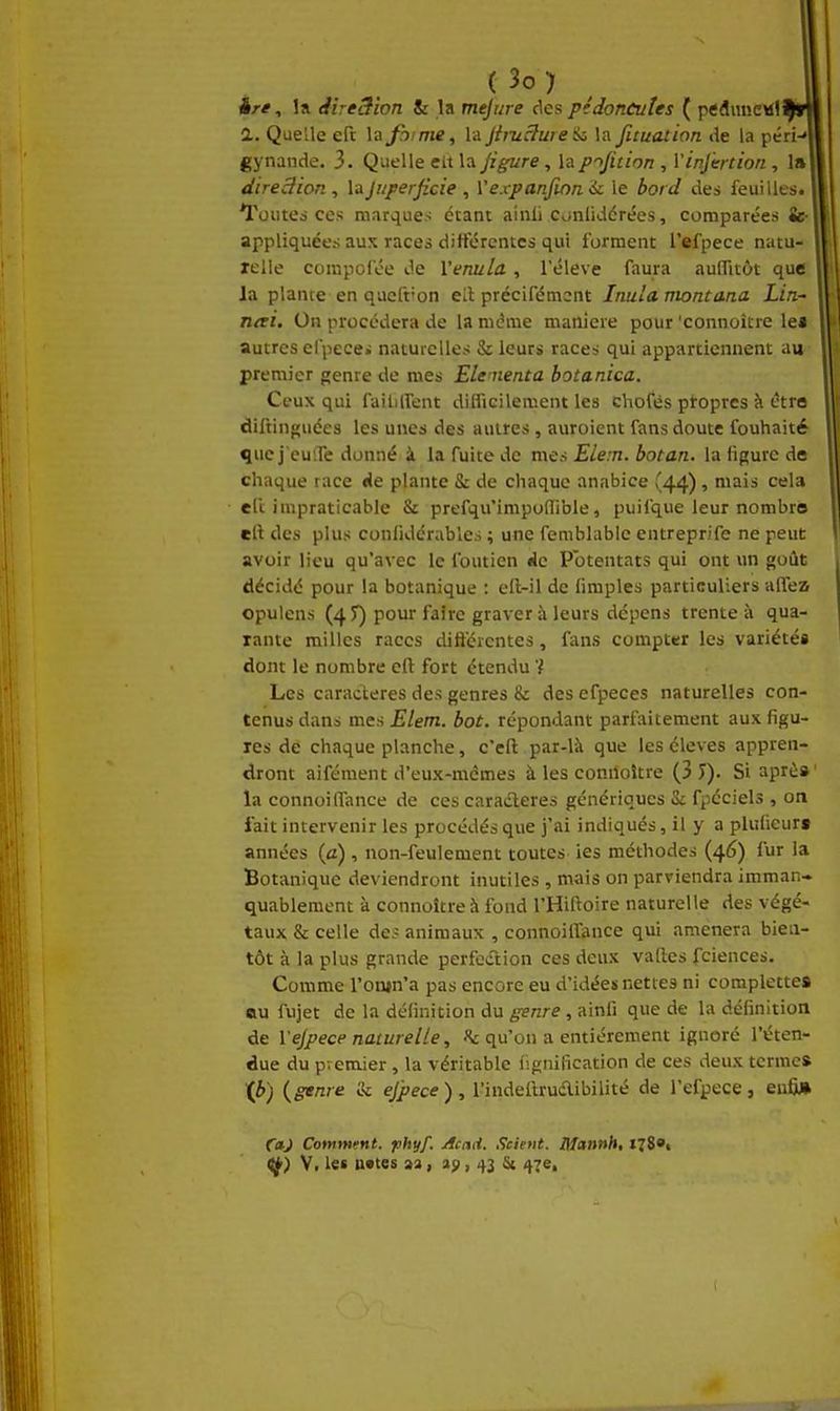 ère, la direSion & la mejure des pédoncules ( pediineMl 2.. Quelle eft la firme, la jimclweii la ficuation de la péri-» gynande. 3. Quelle eit la figure, la f^Jitinn , VinJ'ertion , 1» direâion , Vnjuperficie , Vexpanfinn ic le io/t/ des feuilles. Toutes ces marques étant ainli cunliddrées, comparées fe- appliquées aux races diiférentcs qui forment l'efpece natu- relle compofée de Venula, l'élevé faura auffitôt que la plante en qucft'on ell précifémcnt Inula montana Lin- n<ti. On procédera de la même manière pour'connoître le» autres elpecei naturelles & leurs races qui appartiennent au premier genre de mes Elenienta botanica. Ceux qui faillirent dilfieilement les chofès propres à être diftinguées les unes des autres, auroient fans doute fouhaité ^uc j'euiTe donné à la fuite de mes Elem. botan. la figure de chaque race «Je plante S: de chaque anabice (44), mais cela eft impraticable & prefqu'impoflible, puifque leur nombre eft des plus confidérables ; une femblablc entreprife ne peut avoir lieu qu'avec le fouticn de Potentats qui ont \m goût décidé pour la botanique : ell-il de fimples particuliers alTea opulens (45) pour faire graver à leurs dépens trente à qua- rante milles races diftcrcntes, fans compter les variétés dont le nombre eft fort étendu '} Les caractères des genres & des efpeces naturelles con- tenus dans mes Elem. bot. répondant parfaitement aux figu- res de chaque planche, c'eft par-là que les élevés appren- dront aifément d'eux-mêmes à les conrîoître (3 J). Si après la connoi(Tance de ces caracleres génériques & fpéciels , on fait intervenir les procédés que j'ai indiqués, il y a plulicur» années (a) , non-feulement toutes ies méthodes (46) fur la Botanique deviendront inutiles , mais on parviendra imman- quablement à connoître à fond l'Hiftoire naturelle des végé- taux & celle des animaux , connoiffance qui amènera bien- tôt à la plus grande perfoiTtion ces deux valles fciences. Comme l'onjn'a pas encore eu d'idées nettes ni complettes au fujet de la définition du genre, ainfi que de la définition de l'efpece naturelle, «c qu'on a entièrement ignoré l'éten- due du premier , la véritable lignification de ces deux termes ip) {genre & ejpece), l'indeilruaibilité de l'efpece, enfij* CnJ Comment, phyf. Acad. Scient. Mannh, ï78't ^) V. les nvtes aa, a;, 43 & 47e, 1