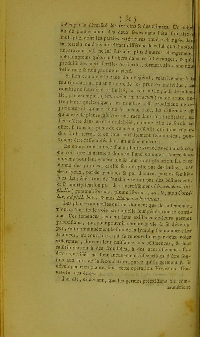 niées par la diverfité des tcrreins & des dîmats. Ùn indiv àu de planie muni des deux fexes dans l'état folitaire c multiplié, dont les parties extérieures ont été changée, dar «n terrein ou dans un climat différent de celui qu'il habit( auparavant, s'il ne lui furvient plus d'autres changemen îium longtcms qu'on le laiffera dans ce fol énan!?er ^ S; qu\ l-roduifc des meiis fertiles ou fiériles, formera alors une nou velle race te non paa une variété. Si l'on cuni^iere la race d'un végétal, relativement à f^ inuhiplication, ouaunombrede fc. propres individus, ce nombre ne fauroit être limité, car cent mille pieds de pilTen- Iit, par exemple, ( leor.todnn taiaxacvm) ou de toute an- tre plante quelconque , un ni mbrc aiiffi prodigieux ne re- préfentçroit qu'une feule & même race. La diftërence etî qu'une feule plante Iflit voir une race dans l'état folitaire, au Jieu d'être dans un ctat multiplié, comme elle le fcroit cr enct, li tous les pieds de ce même pifî'enlit qui font répai! dus fur la terre, & en tout parfaitement femblables, pou Voient être ralTemblés dans un même endroit.- En comparant la race d'une plante vivace avec l'anabice , «n voit que la nature a donné à l'une comme à l'autre deux moyens pour leur génération & leur multiplication. La race donne des graines, &cl!e fe multiplie par des bulbes , pa>' «iescayeux, par des gemmes & par d'autres parties fetnbla-- bles. La génération de l'anabice fe fait par des bélimenccs, & fa multiplication par des ?iCcwi(Çci\\ens {incrémenta ini~ tialia) gemmuliformes , plumuliformes, &c. V. mon Corol* lar. adphil. bot., & mes ELementa botanica. Les plantes annuelles qui ne donnent que de la femencc,- ti'ont qu'une feule voie par laquelle leur génération fe conti- nue. Ces femences tiennent leur exiftence de leurs germes préexiftans , qui, pour pouvoir obtenir la vie & fe dévelop- per , ont communément befoin de la lymphf fécondante ; lesf anabices,, au contraire , qui fe renouvellent par deux voie» «différentes, doivent leur naiff-ince aux béfimenccv, & leur multiplication à des frondules, à des accroilfemcns. Ces ^tres reviviliés ne font aucunement fufceptiblcs d'être fou- rnis aux loixde la fécondation, parce qu'ils germent fe développent en plantes fans cette opération. 'Voyez mes Œu- vres (ur ces êtres, . .., J'ai dit, ci-dovant, que les germes préexiRans ont com- SLiunénienC