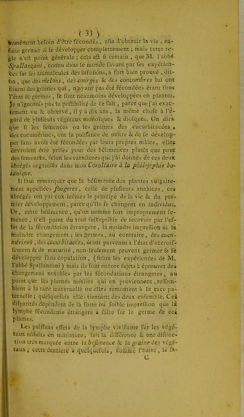 SnunëiAcrit beroin d'être fdcondés, afin d'obtenir la vie , en- fuitc germer &fe développer complettement ; mais cette rè- gle n ell point générale ; cela efl: li certain , que M. l'abbé Spallaniani , connu dans lé inonde favant par fes expérien- ces fur les animalcules des infufions, à fort bien prouvé , dit- bn , que des melons, des courges & des concombres lui ont fourni des graines qui, n'ayant pas été fécondées étant fous l'état de germes , fe font néanmoins développées en plantes. Je n'ignorois pas ia poflibilité de ce fait, parce que j'ai exac- tement vu & obfervé, il y a dix ans, la même chofe à J'é- gârd de plulieurs végétaux monoïques & dioïques. On dira qiœ fi les femenccs ou les graines des cucurbitacées « lies cucumérines^ ont la puiffance de naître & de fe dévelop- per fans avoir été fécondées par leurs propres mâles, elles Hévroient être pril'es pour des béfimenccs plutôt que pour des femcncts, feloii les caraderes que j'ài donnés de ces deuic abrégés organilés dans mon Corollaire à là philojofhie bo- tanique. Il faut remarquer que la béfimencedes plantes vUlgaire- ïnent appellées fougères-, celle de plufieurs anabices, ces Abrégés ont par eux-mcmès le principe de la vie & du pre- niier développement, parce qu'ils fe changent en individus» Dr, cette béiimencë , qu'on nonime fort improprement fe- BiiencC , n'eft point du tout fuiteptibje de recevoir par l'ef- fet de la fécondation étrangère , la moindre impreîTioh ni le taoîndrc changement ; les germes , au contraire, des cwc«- niérines , des cucurbitacées, t>tant parvenus à l'état d'accroif- fement & de maturité , non-feulement peuvent germer & f« Bévelopper fans Population, (félonies expériences de M* l'abbé Spallanzani ) mais ils font encore fujets à éprouver des Changcniens notables par les fécondations étrangères, au J)0int qUe lés plantes métifes qvii en proviennent, rcffem- tlent à la race maternelle ou elles remontent à la tace pa- fcernelle; quelquefois elles tiennent des deux enfemble. Ceâ nifparités dépendent de là forte ou foible impreffion que li lymphe fécondante étrangère a faite fur le germe de ce* plantes. Les puilTans effets de la lymphe vivifiante fur les végé- taux réduits en miniature, fait la diHurcncè Se une didiiic- tion très marquée entre la béfvnence & la graine Ae? végé- taux ; cette deniicre a quelquefois, coiùmc l'autre , U fa- G » -