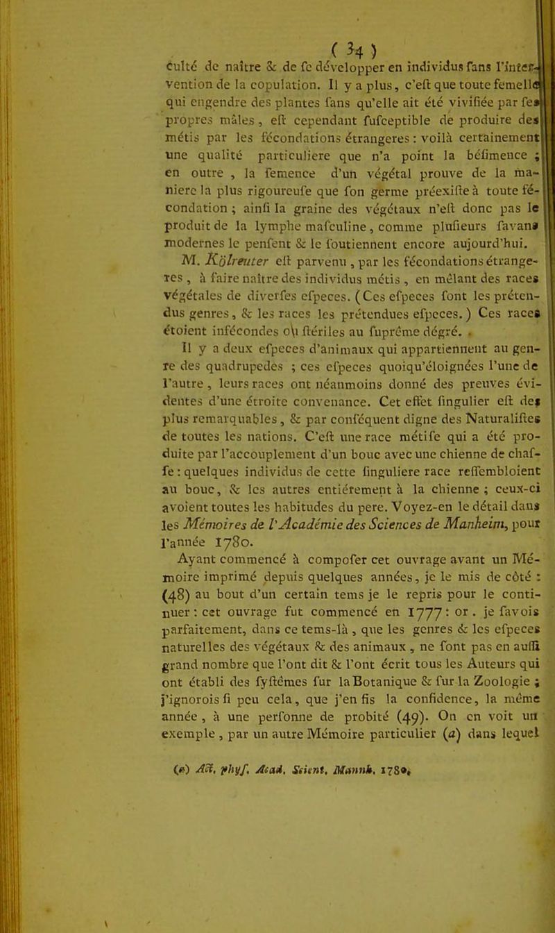 C ^4) culté de naître 5: de fc dtîvelopper en individus Tans l'inte vcntion de la copulation. Il y a plus, c'efl: que toute femelli qui engendre des plantes fans qu'elle ait été vivifiée par fe» propres mâles, ell cependant fufceptible de produire des métis par les fécondations étrangères : voilà certainement une qualité particulière que n'a point la bclimence ; en outre , la femence d'un végétal prouve de la ma- nière la plus rigoureufe que fon germe préexilieà toute fé- condation ; ainfi la graine des végétaux n'ell donc pas le produit de la lymphe mafculine, comme plnfieurs favan* modernes le penfent & le foutienncnt encore aujourd'hui. M. K'olreiiter cil parvenu , par les fécondations étrange- les , à faire naître des individus métis , en mêlant des race» végétales de diverfes cfpeces. (Ces efpeces font les préten- dus genres, & les races les prétendues efpeces.) Ces races étoient infécondes o\i flériles au fuprême dégré. . Il y a deux efpeces d'animaux qui appartiennent au gen- re des quadrupèdes ; ces efpeces quoiqu'éloignées l'une de l'autre, leurs races ont néanmoins donné des preuves évi- dentes d'une étroite convenance. Cet eflèt fingulier eft def plus remarquables, & par conféquent digne des Naturaliftes de toutes les nations. C'eft une race métife qui a été pro- duite par l'accouplement d'un bouc avec une chienne de chaf- fe : quelques individus de cette Cnguliere race rcffembloient au bouc, v% les autres entièrement à la chienne; ceux-ci avoient toutes les habitudes du pere. Voyez-en le détail dauj les Mémoires de V Académie des Sciences de Manheim, pour l'année I780. Ayant commencé à compofer cet ouvrage avant un Mé- moire imprimé depuis quelques années, je le mis de côté : (48) au bout d'un certain tems je le repris pour le conti- nuer : cet ouvrage fut commencé en lyyytor. je fa vois parfaitement, dans ce tems-là , que les genres & les efpeces naturelles des végétaux !k des animaux , ne font pas en aufli grand nombre que l'ont dit & l'ont écrit tous les Auteurs qui ont établi des fyftêmes fur la Botanique & fur la Zoologie ; j'ignorois fi peu cela, que j'en fis la confidence, la même année, à une performe de probité (49). On en voit un exemple , par un autre Mémoire particulier (a) dans lequel («) Ac(, vhyf. Asai, SsUnt, Mannh, 178»*
