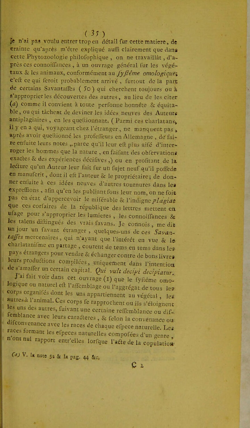je n ai pas voulu entrer trop en détail fur cette matière, de crainte qu'après m'être expliqué aufli clairement que dans Cette Phytozoologie philofophique , on ne travaillât, d'a- près ces connoifliuices , à un ouvrage général lur les végé- taux & les animaux, conformément au fyftéme omologiquei c'eft ce qui feroit probablement arrivé , furtout de la part de certains Savantaflfes {5o) qui clierchent toujours ou à 8'approprier les découvertes des autres, au lieu de les citer (û) comme il convient à toute perfonue honnête & équita- ble, ou qui tâchent de deviner les idées neuves des Auteurs antiplagiaires , en les queitionnant. ( Parmi ces charlatans^ il y en a qui, voyageant chez l'étranger, ne manquent pas » après avoir quetlionné les profelTeurs en Allemagne , de'fai- re enfuite leurs notes ,.parce qu'il leur eft plus aifé d'inter- roger les hommes que la nature , en faifant des obiervations exactes & des expériences décilivcs ,) ou en profitant de la ledurc qu'un Auteur leur fait iur un fujet neuf qu'il poflede en manufcrit, dont il elt l'auteur & le propriétaire; de don- ner enfuite à ces idées neuves d'autres tournures dans le» expreffions, afin qu'en les publiant fous leur nom, on ne foit pas en état d'appercevoir le miférable & l'indigne plagiat que ces coriaires de la république des lettres mettent en ufage pou- s'approprier les lumières , les connoiflTances & les talens diftingués des vrais favans. Je connois , me die un jour un favant étranger , quelques-uns de ces Savan- tajfes mercenaires, qui n'ayant que l'intérêt en vue & lô eharlatanifme en partage , courent de tems en tems dans les pays étrangers pour vendre & échanger contre de bons livres leurs produdlions compilées, uniquement dans l'intention de s amafler un certain capital. Qui vult decipi decipiatur. J a, fait voir dans cet ouvrage (l) que le fyiléme omo^ logique ou naturel eft l'afTcmblage ou l'aggrégat de tous les corps organifés dont les uns appartiennent au véoétal leiS autres,à l'animal. Ces corps fe rapprochent ou ils s'éloignent les uns des autres, fuivantune certaine refTcmblance ou dif-. lemblance avec leurs caraileres , & félon la convenance ou diiconvcnance avec les races de chaque efpece naturelle Les races formant les efpeces naturelles compofées d'un .^enre n ont nul rapport entr'elles lorfque i'aéte de la copulatioà Ou V. U note 5» & U pag. 44 Stc,