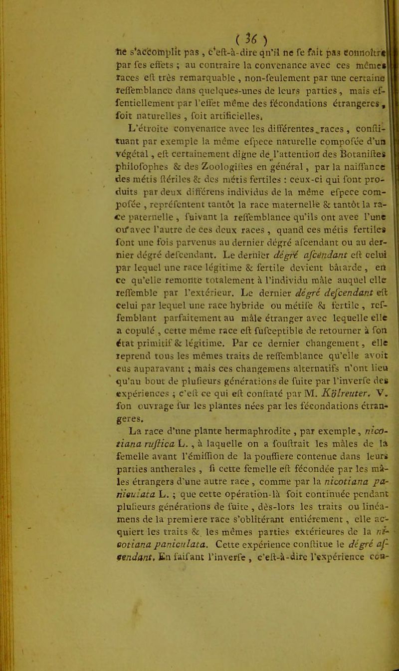 (U) tie s'accomplit pas , c'eft-à-dire qu'il ne fe fait pas coiinoîtr par fes eftets ; au contraire la convenance avec ces même» races ell nùs remarquable , non-feulement par luie certaine reflemblancC dans quelques-unes de leurs parties, mais ef- fenticUement par l'eftet même des fécondations étrangères foit naturelles , foit artificiellesj L'étroite convenance avec les différentes,races , confti tuant par exemple la même efpece naturelle compofée d'un végétal, ell certainement digne de_ l'attention des ISotaniftes philofophes & des Zoologilles en général, par la naifl'ance des métis Rériles 8: des métis fertiles : ceux-ci qui font pro- duits par deux différens individus de la même efpece com- pofée , rcpréfcntent tantôt la race maternelle & tantôt la ra- ce paternelle , fuivant la reft'emblance qu'ils ont avec l'une ctfavec l'autre de ces deux races , quand ces métis fertile» font une fois parvenus au dernier degré afcendant ou au der- nier dégré defcendant. Le dernier dégi-é afcàndant eft celui par lequel une race légitime & fertile devient biuarde, en ce qu'elle remonte totalement à l'individu mâle auquel elle rcfîemble par l'extérieur. Le dernier dégré defcendant dl celui par lequel une race hybride ou métife & fertile , ref- femblant parfaitement au mâle étranger avec lequelle elle a copulé , cette même race eft fufceptible de retourner à fou état primitif & légitime. Par ce dernier changement, elle leprend tous les mêmes traits de relTcmblance qu'elle avoit eus auparavant ; mais ces changemens alternatifs n'ont lieu qu'au bout de plufieurs générations de fuite par l'inverfe des expériences ; c'eft ec qui eft conitaté par M. K'àlreuter. V. fon ouvrage fm- les plantes nées par les fécondations étran- gères, La race d'une plante hermaphrodite , par exemple, nico- tiana riiftica L., à laquelle on a fouftrait les mâles de la femelle avant l'émifTion de la poutTiere contenue dans leur* parties antherales , fi cette femelle eft fécondée par les mi- les étrangers d'une autre race, comme par la nicotiana pa- lîieuiata L. ; que cette opération-là foit continuée pendant plulieurs générations de fuite , dès-lors les traits ou linéa- mens de la première race s'oblitérant entièrement, elle ac- quiert les traits & les mêmes parties extérieures de la /;/- eotiana paniculata. Cette expérience conftitue le dégré aj- «endant. En faifant l'inverfe , c'elt-à-dire l'expérience ccn-